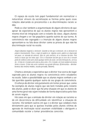 O espaço da escola tem papel fundamental em normatizar e
naturalizar através da socialização as formas pelas quais essas
relações abarcando os preconceitos e as discriminações raciais se
dão.
   Pode-se citar também a argumentação de alguns diretores de que
apesar da expectativa de que os alunos negros não apresentem o
mesmo nível de integração com o restante da classe, alguns alunos
negros chegam a ser tão populares quanto outros de sua turma. A
convivência não segregada e a inserção de alguns alunos negros
apresentam-se na fala desse diretor como as provas de que não há
discriminação racial na escola.

  Alguns [alunos negros] se destacam. Quando eu falo que se destacam, eles se destacam no
  próprio relacionamento. Poxa, o negro ele poderia ser, digamos assim, poderia ser desprezado
  um pouco, ser afastado do contexto. Mas ele, pelo contrário, ele se relaciona tão bem. Pelo
  menos os nossos que nós temos aqui. Eles se relacionam tão bem que às vezes eles se tornam
  ponto de evidência como outro aluno qualquer dentro da escola, sem discriminação de a, de b ou
  de c. Então ele é tratado assim como eu disse antes. Ele é tratado e ele trata também da mesma
  forma o branco. Então não existe realmente essa grande diferença. (Entrevista – diretor
  branco do ensino médio, escola privada, Belém).

   Chama a atenção a expectativa que o diretor traz acerca do lugar
esperado para os alunos negros na convivência entre estudantes
na escola. Sobre a possibilidade que os alunos negros venham a ser
tão queridos quanto qualquer outro de seu grupo de convivência.
   O esforço do diretor está justamente em tentar provar que: como
há exemplos de alunos negros que são bem tratados pelo restante
dos alunos, pode-se dizer que há uma situação em que os alunos de
uma forma geral não sejam tratados de forma depreciativa pelo fato
de serem negros.
   Há casos em que a omissão do diretor em relação ao racismo se
dá em decorrência da dificuldade em identificar a situação de
racismo. Há também outros em que é o diretor que colabora mais
diretamente para que as queixas trazidas pelos alunos vítimas de
agressão de motivação racial assumam visibilidade e obriguem a
comunidade escolar a tomar providências concretas.


                                            241
 