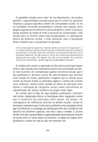 A igualdade tratada como valor em seu depoimento, não poderá
garantir a equanimidade necessária para que se evitem as opressões
impostas a grupos específicos dentro da comunidade escolar. Se há
na sociedade envolvida desequilíbrios nefastos nas relações entre
grupos segundo pertencimento racial ou de gênero, omitir-se de tocar
nessas questões ao longo de todo o processo de escolarização e não
atentar para as formas como essas desigualdades se reproduzem
dentro do ambiente escolar, é estar conivente com a reprodução
destes modelos que se perpetuam há gerações.

   Entre os alunos sempre tem aquela coisa: ‘negrinho, negrinha, você é assim, você é daquele jeito’ (...)
   Eu entendo isso tudo até como uma coisa de criança que vai obviamente fortalecendo as questões de
   preconceito para a vida adulta. Agora entre os professores eu não acredito que haja não e entre os
   funcionários também não. Até onde eu posso ver, não tem não. Acontece pelas expressões que eles
   [alunos] usam com os colegas. Eles rivalizam ‘Que nada, você é um negrinho!’ ‘Ah, sua pixaim!’
   Então isso fica. (Entrevista – diretor negro de escola pública, Salvador).

   A relação entre alunos é apontada na fala como o principal espaço
onde se dão atitudes discriminatórias dentro da comunidade escolar.
Se não levarmos em consideração quanta conivência há por parte
dos professores e diretores acerca das discriminações que ocorrem
entre alunos na escola, poderíamos imaginar que os alunos assim
seriam ao mesmo tempo os principais algozes e vítimas do racismo
nesse ambiente. Assim estaria isolada na esfera da interação entre
alunos a utilização de categorias raciais como instrumento de
subordinação dos alunos membros do grupo racial negro.
   De acordo com as falas até aqui expostas, professores e diretores
não teriam colaboração direta na formulação desse imaginário racista
que se manifesta nas interações entre alunos. Os alunos, em
conseqüência de influências externas ao âmbito escolar, seriam os
principais responsáveis por trazer para o ambiente uma concepção racista
que irá influenciar as estratégias de socialização entre eles. Conforme está
descrito nos próximos capítulos, essa não é toda a verdade. É preciso
dividir com mais equanimidade a responsabilidade da presença do racismo
na escola entre os vários atores ali presentes, os dados da relação entre
professores e alunos em sala de aula nos mostrará isso.


                                                 243
 