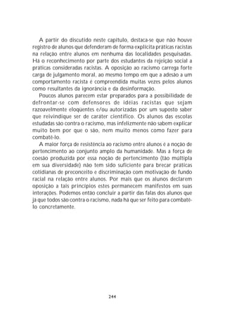 A partir do discutido neste capítulo, destaca-se que não houve
registro de alunos que defenderam de forma explícita práticas racistas
na relação entre alunos em nenhuma das localidades pesquisadas.
Há o reconhecimento por parte dos estudantes da rejeição social a
práticas consideradas racistas. A oposição ao racismo carrega forte
carga de julgamento moral, ao mesmo tempo em que a adesão a um
comportamento racista é compreendida muitas vezes pelos alunos
como resultantes da ignorância e da desinformação.
   Poucos alunos parecem estar preparados para a possibilidade de
defrontar-se com defensores de idéias racistas que sejam
razoavelmente eloqüentes e/ou autorizadas por um suposto saber
que reivindique ser de caráter científico. Os alunos das escolas
estudadas são contra o racismo, mas infelizmente não sabem explicar
muito bem por que o são, nem muito menos como fazer para
combatê-lo.
   A maior força de resistência ao racismo entre alunos é a noção de
pertencimento ao conjunto amplo da humanidade. Mas a força de
coesão produzida por essa noção de pertencimento (tão múltipla
em sua diversidade) não tem sido suficiente para brecar práticas
cotidianas de preconceito e discriminação com motivação de fundo
racial na relação entre alunos. Por mais que os alunos declarem
oposição a tais princípios estes permanecem manifestos em suas
interações. Podemos então concluir a partir das falas dos alunos que
já que todos são contra o racismo, nada há que ser feito para combatê-
lo concretamente.




                                 244
 