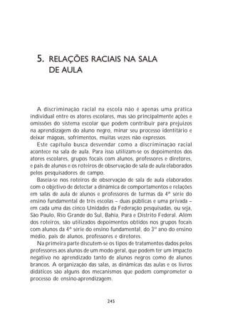 5. RELAÇÕES RACIAIS NA SALA
        DE AULA



   A discriminação racial na escola não é apenas uma prática
individual entre os atores escolares, mas são principalmente ações e
omissões do sistema escolar que podem contribuir para prejuízos
na aprendizagem do aluno negro, minar seu processo identitário e
deixar mágoas, sofrimentos, muitas vezes não expressos.
   Este capítulo busca desvendar como a discriminação racial
acontece na sala de aula. Para isso utilizam-se os depoimentos dos
atores escolares, grupos focais com alunos, professores e diretores,
e pais de alunos e os roteiros de observação de sala de aula elaborados
pelos pesquisadores de campo.
   Baseia-se nos roteiros de observação de sala de aula elaborados
com o objetivo de detectar a dinâmica de comportamentos e relações
em salas de aula de alunos e professores de turmas da 4ª série do
ensino fundamental de três escolas – duas públicas e uma privada –
em cada uma das cinco Unidades da Federação pesquisadas, ou seja,
São Paulo, Rio Grande do Sul, Bahia, Pará e Distrito Federal. Além
dos roteiros, são utilizados depoimentos obtidos nos grupos focais
com alunos da 4ª série do ensino fundamental, do 3º ano do ensino
médio, pais de alunos, professores e diretores.
   Na primeira parte discutem-se os tipos de tratamentos dados pelos
professores aos alunos de um modo geral, que podem ter um impacto
negativo no aprendizado tanto de alunos negros como de alunos
brancos. A organização das salas, as dinâmicas das aulas e os livros
didáticos são alguns dos mecanismos que podem comprometer o
processo de ensino-aprendizagem.


                                 245
 