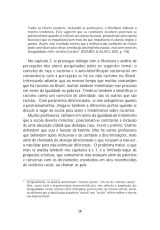 Todos os fatores escolares, incluindo os professores, e familiares indicam a
    mesma tendência. Eles sugerem que as condições escolares positivas se
    potencializam quando se referem aos alunos brancos, produzindo uma espiral
    favorável que os impulsiona bem mais do que impulsiona os alunos negros e
    pardos. Assim, esse resultado mostra que a melhoria das condições de ensino
    pode contribuir para elevar a média do desempenho escolar, mas com sensíveis
                                          3
    desigualdades entre estratos [raciais] (SOARES & ALVES, 2003, p. 158).

   No capítulo 3, se prossegue diálogo com a literatura e análise de
percepções dos atores pesquisados sobre os seguintes temas: o
conceito de raça e racismo e a auto-identificação sociorracial em
consonância com a percepção se há ou não racismo no Brasil.
Interessante adiantar que ao mesmo tempo que muitos concordam
que há racismo no Brasil, muitos também minimizam esse processo
em nome da igualdade na pobreza. Tende-se também a identificar o
racismo como um exercício de alteridade, são os outros que são
racistas. Com parâmetros diferenciados, se não antagônicos quanto
a posicionamentos, chega-se também a diferentes portos quando se
discute o lugar da escola para ações e imobilismos sobre racismos.
   Muitos professores, também em nome da igualdade de tratamento
que a escola deveria ministrar, posicionam-se contrários à inclusão
de uma educação cidadã que destaque raça, levanta o problema. Outros
defendem que essa é função da família. Mas há vários professores
que defendem ações inclusivas e de combate a discriminações, mais
além de chamadas de atenção direcionadas e que recusam o não-ver,
o não-falar para não estimular diferenças. O problema maior, o que
mais se analisa também nos capítulos 6 e 7, é o limitado leque de
propostas criativas, que comumente não avançam além de palestras
e conversas com os diretamente envolvidos em atos reconhecidos
de violência racial, ou chamar os pais.



3
    Originalmente, os autores denominam "estratos sociais", em vez de "estratos raciais".
    Mas, como toda a argumentação desenvolvida por eles salienta a ampliação das
    desigualdades raciais mesmo entre indivíduos pertencentes ao mesmo estrato social,
    acreditamos que a substituição da palavra "sociais" por "raciais" reflete melhor o teor de
    sua argumentação.




                                              28
 