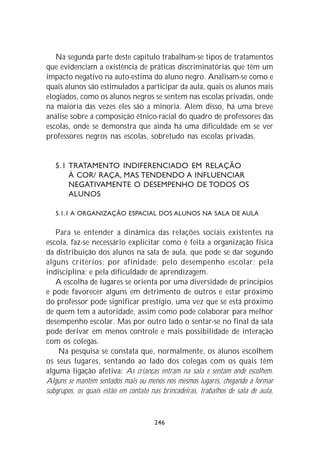 Na segunda parte deste capítulo trabalham-se tipos de tratamentos
que evidenciam a existência de práticas discriminatórias que têm um
impacto negativo na auto-estima do aluno negro. Analisam-se como e
quais alunos são estimulados a participar da aula, quais os alunos mais
elogiados, como os alunos negros se sentem nas escolas privadas, onde
na maioria das vezes eles são a minoria. Além disso, há uma breve
análise sobre a composição étnico-racial do quadro de professores das
escolas, onde se demonstra que ainda há uma dificuldade em se ver
professores negros nas escolas, sobretudo nas escolas privadas.


   5.1 TRATAMENTO INDIFERENCIADO EM RELAÇÃO
       À COR/ RAÇA, MAS TENDENDO A INFLUENCIAR
       NEGATIVAMENTE O DESEMPENHO DE TODOS OS
       ALUNOS

   5.1.1 A ORGANIZAÇÃO ESPACIAL DOS ALUNOS NA SALA DE AULA

   Para se entender a dinâmica das relações sociais existentes na
escola, faz-se necessário explicitar como é feita a organização física
da distribuição dos alunos na sala de aula, que pode se dar segundo
alguns critérios: por afinidade; pelo desempenho escolar; pela
indisciplina; e pela dificuldade de aprendizagem.
   A escolha de lugares se orienta por uma diversidade de princípios
e pode favorecer alguns em detrimento de outros e estar próximo
do professor pode significar prestígio, uma vez que se está próximo
de quem tem a autoridade, assim como pode colaborar para melhor
desempenho escolar. Mas por outro lado o sentar-se no final da sala
pode derivar em menos controle e mais possibilidade de interação
com os colegas.
    Na pesquisa se constata que, normalmente, os alunos escolhem
os seus lugares, sentando ao lado dos colegas com os quais têm
alguma ligação afetiva: As crianças entram na sala e sentam onde escolhem.
Alguns se mantêm sentados mais ou menos nos mesmos lugares, chegando a formar
subgrupos, os quais estão em contato nas brincadeiras, trabalhos de sala de aula,


                                      246
 