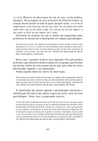 no recreio. (Roteiro de observação de sala de aula, escola pública,
Salvador). Na percepção de uma professora do Distrito Federal, as
crianças devem decidir ao lado de quem desejam sentar: Em termos de
comportamento é uma turma que não tem uma rotina, eles não seguem uma rotina
rígida, tanto é que eu não marco o lugar. Eu acho que eles têm que negociar, se
quer sentar na frente tem que negociar com o colega.
    Entretanto há situações em que os alunos são organizados pelos
professores de acordo com o desempenho em relação à aprendizagem.

   Pude notar que os alunos mais elogiados estavam dispostos na fileira colocada em frente à mesa
   da professora. Por sua vez, os alunos com mais dificuldade estavam alocados na fileira junto à
   parede próxima à porta de saída. Os alunos dispostos na fileira do meio eram, nas palavras da
   professora, ‘mais ou menos’, nem ‘bons nem ruins’. (Roteiro de observação de sala de
   aula, escola pública, São Paulo).

   Nesse caso, é possível verificar uma separação feita pela própria
professora, que seleciona e divide os alunos em três grupos, que formam
três turmas, dentro de uma mesma sala de aula, pois estão em níveis
diferenciados segundo a sua classificação.
   Ainda segundo dados do roteiro de observação,

   dos oito alunos que estavam na fileira dos mais fracos, seis, segundo o olhar do pesquisador, poderiam
   ser classificados como negros. Na fileira do meio, dos alunos considerados neutros (mais ou menos) há
   apenas um aluno negro. Na fileira dos mais fortes, há uma menina negra (parda), considerada boa
   aluna. (Roteiro de observação de sala de aula, escola pública, São Paulo).

   A classificação dos alunos segundo a aprendizagem demonstra a
identificação da maioria dos alunos negros da turma como de fraca
aprendizagem. Nesse caso o pesquisador observa:

   A fileira dos alunos considerados mais fracos está do lado mais escuro da sala, não apenas porque
   está mais distante da janela, mas porque um dos três conjuntos de lâmpadas que ficam sobre a fileira
   está queimado. À frente dessa fileira ficam o cesto de lixo, a vassoura e pá, e, atrás, a porta de saída.
   Ou seja, simbólica e estruturalmente, os alunos mais fracos estão mais próximos daquilo que deve
   ser descartado e da porta de saída da sala. A parede, em suas duas extremidades, está com o reboco
   à vista, sem massa fina e tinta. Condição essa bem distinta da fileira dos alunos que estão próximos
   à janela, iluminados pela luz do sol, mais perto da professora, que representa o saber e autoridade na
   sala. (Roteiro de observação de sala de aula, escola pública, São Paulo).




                                                  247
 