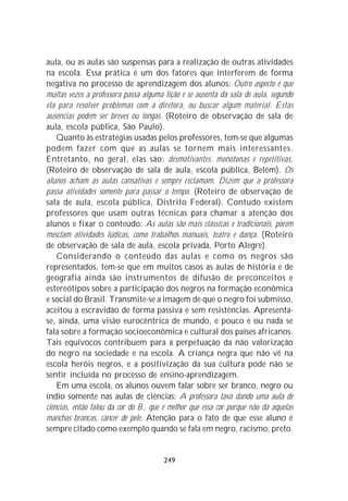 aula, ou as aulas são suspensas para a realização de outras atividades
na escola. Essa prática é um dos fatores que interferem de forma
negativa no processo de aprendizagem dos alunos: Outro aspecto é que
muitas vezes a professora passa alguma lição e se ausenta da sala de aula, segundo
ela para resolver problemas com a diretora, ou buscar algum material. Estas
ausências podem ser breves ou longas. (Roteiro de observação de sala de
aula, escola pública, São Paulo).
    Quanto às estratégias usadas pelos professores, tem-se que algumas
podem fazer com que as aulas se tornem mais interessantes.
Entretanto, no geral, elas são: desmotivantes, monótonas e repetitivas.
(Roteiro de observação de sala de aula, escola pública, Belém). Os
alunos acham as aulas cansativas e sempre reclamam. Dizem que a professora
passa atividades somente para passar o tempo. (Roteiro de observação de
sala de aula, escola pública, Distrito Federal). Contudo existem
professores que usam outras técnicas para chamar a atenção dos
alunos e fixar o conteúdo: As aulas são mais clássicas e tradicionais, porém
mesclam atividades lúdicas, como trabalhos manuais, teatro e dança. (Roteiro
de observação de sala de aula, escola privada, Porto Alegre).
    Considerando o conteúdo das aulas e como os negros são
representados, tem-se que em muitos casos as aulas de história e de
geografia ainda são instrumentos de difusão de preconceitos e
estereótipos sobre a participação dos negros na formação econômica
e social do Brasil. Transmite-se a imagem de que o negro foi submisso,
aceitou a escravidão de forma passiva e sem resistências. Apresenta-
se, ainda, uma visão eurocêntrica de mundo, e pouco e ou nada se
fala sobre a formação socioeconômica e cultural dos países africanos.
Tais equívocos contribuem para a perpetuação da não valorização
do negro na sociedade e na escola. A criança negra que não vê na
escola heróis negros, e a positivização da sua cultura pode não se
sentir incluída no processo de ensino-aprendizagem.
    Em uma escola, os alunos ouvem falar sobre ser branco, negro ou
índio somente nas aulas de ciências: A professora tava dando uma aula de
ciências, então falou da cor do B., que é melhor que essa cor porque não dá aquelas
manchas brancas, câncer de pele. Atenção para o fato de que esse aluno é
sempre citado como exemplo quando se fala em negro, racismo, preto.


                                       249
 