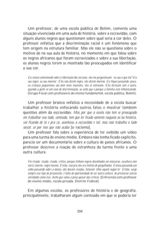 Um professor, de uma escola pública de Belém, comenta uma
situação vivenciada em uma aula de história, sobre a escravidão, com
alguns alunos negros que questionam sobre qual seria a cor deles. O
professor enfatiza que a discriminação racial é um fenômeno que
tem origem na estrutura familiar. Mas ele não se questiona sobre o
motivo de na sua aula de história, no momento em que falou sobre
os negros africanos que foram escravizados e sobre a sua libertação,
os alunos negros terem se mostrado tão preocupados em identificar
a sua cor.

   Eu estava comentando sobre a libertação dos escravos, eles me perguntavam: ‘eu sou o que tia? Eu
   sou negro, eu sou moreno’. Eles não dizem negro, eles dizem moreno. Eu fiquei pensando: poxa,
   as crianças pequeninas são bem mais inocentes, eles se entrosam. Eles brincam com o outro,
   quando a gente vê um caso de discriminação, eu acho que é porque a família está influenciando.
   (Grupo Focal com professores do ensino fundamental, escola pública, Belém).

    Um professor branco enfatiza a necessidade de a escola buscar
trabalhar a história enfocando outros fatos e mostrar também
questões além da escravidão: Mas por que a escola não tem se preocupado
em trabalhar esse lado, conteúdo, tem que ter ficado somente naquela só na história,
vai ficando de lá e pra cá, aconteceu a escravidão e tal, mas não trabalha o lado
social, aí por isso que não acaba [o racismo].
    Um professor fala sobre a experiência de ter exibido um vídeo
para uma turma de ensino médio. Embora não tenha ficado explícito,
parecia ser um documentário sobre a cultura de países africanos. O
professor descreve a reação de estranheza da turma frente a uma
outra cultura.

   Foi risada, risada, risada, crítica, porque tinham negros desenhados em máscaras, escultura com
   nariz enorme, negro mesmo. Então, isso pra eles era motivo de gargalhadas. Estava passando um
   vídeo passando sobre a dança, daí davam risadas, falavam ‘olha aquele negão lá’. Então, surge
   sempre esse tipo de preconceito, é falta de oportunidade de ver outra cultura, de presenciar outras
   atividades como isso. Acho que valeu a pena apesar das críticas. (Entrevista com professor
   do ensino médio, escola privada, Distrito Federal).

   Em algumas escolas, os professores de história e de geografia,
principalmente, trabalharam algum conteúdo em que se poderia ter


                                                250
 