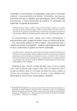 ressaltado as contribuições da população negra para a formação
cultural e socioeconômica do Brasil. Entretanto, nos poucos
momentos em que se abordou essa participação, foram reforçados
preconceitos e visões distorcidas da história. O conteúdo está
registrado na agenda da professora.

     Sociedade Brasileira, homens e mulheres no Brasil de outros tempos. A professora, na análise
     do casamento, reforça a diferença de gênero. Refere-se ao Brasil colônia e diz que os homens se
     aproximavam das negras por causa do belo corpo. Enquanto que as portuguesas comiam muito
     e ficavam gordas. (Roteiro de observação de sala de aula, escola privada, Belém).

   A interpretação acima, passa uma visão minimalista e
preconceituosa sobre o papel da mulher negra na história do Brasil.
   Em uma escola pública de Porto Alegre, uma professora fala a
respeito da semana Farroupilha95 , enfatiza a participação dos negros
na luta e dimensiona o quanto eles foram explorados.

     A professora refere-se à batalha dos lanceiros negros onde muitos negros foram dizimados, pois
     tomaram a frente de uma batalha. Ainda há suspeitas na história se os negros foram enviados de
     propósito para serem massacrados ou foram pegos de surpresa. A professora refere-se ainda ao
     General Bento Gonçalves, que teria prometido que se os negros lutassem na revolução receberiam
     a sua liberdade. Mas isto não foi cumprido. (Roteiro de observação de sala de aula,
     escola pública, Porto Alegre).

    Enfatiza-se que: Durante o período observado, nunca se tocou na questão
racial, sendo reproduzido apenas aqueles velhos clichês da influência do índio e
do negro na culinária, dança etc. As crianças não sabem nem mesmo a história de
heroína negra, personagem histórica que dá nome à escola. (Roteiro de
observação de sala de aula, escola pública, Salvador).




95
     A Revolta dos Farrapos ocorreu entre os anos de 1835 e 1845 no Rio Grande do Sul, se
     alastrando até Santa Catarina. Iniciada em 20 de setembro de 1835, foi liderada por
     estancieiros gaúchos que lutavam, dentre outras coisas, pela defesa de seus interesses
     econômicos. Disponível em: <http://www.multirio.rj.gov.br/historia/modulo02/
     rev_sul.html> , Acesso em 1º/12/2005.




                                                251
 
