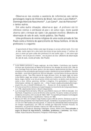 Observa-se nas escolas a ausência de referências aos vários
personagens negros da História do Brasil, tais como Luiza Mahin96 ,
Domingas Maria do Nascimento97 , Luís Gama98 , José do Patrocínio99
e tantos outros.
    Em uma outra situação, observa-se que: A professora não fez
inferências relativas à contribuição do povo e da cultura negra, mesmo quando
discorreu sobre a formação das regiões e das populações brasileiras. (Roteiro de
observação de sala de aula, escola pública, São Paulo).
    Uma professora de ensino religioso de uma escola privada de São
Paulo conta a história do aparecimento de Nossa Senhora. A fala da
professora é a seguinte:

     O aparecimento de Nossa Senhora como negra foi porque os escravos sofriam muito. Ela é mãe
     de todos, muitos negros têm a alma muito mais branca do que muitas pessoas. E continua: diz
     para os alunos que quem cuidou dela (professora) foi uma mulher negra. E uma aluna negra
     completa: ‘nem só de pão vive o homem... mas da palavra de Deus’. (Roteiro de observação
     de sala de aula, escola privada, São Paulo).


96
     Luiza Mahin pertencia à nação nagô-jeje, da tribo Mahin. Contribuiu nos levantes
     escravos que aconteceram na Bahia nas primeiras três décadas do século XIX. Mãe de
     Luís Gonzaga Pinto da Gama, poeta e um dos maiores abolicionistas do Brasil. Luíza
     envolveu-se nas articulações que levaram à maior rebelião de escravos da Bahia – Revolta
     dos Malês – ocorrida em janeiro de 1835 em Salvador. Luís da Gama retrata sua mãe nos
     seguintes versos: “Sou filho natural de negra africana, livre, da nação nagô, de nome
     Luíza Mahin, pagã, que sempre recusou o batismo e a doutrina cristã. Minha mãe era
     baixa, magra, bonita, a cor de um preto retinto sem lustro, os dentes eram alvíssimos,
     como a neve. Altiva, generosa, sofrida e vingativa. Era quitandeira e laboriosa.”
     Informações obtidas no seguinte site: <http://www.casadeculturadamulhernegra.
     org.br/mn_mn_t_histo01.htm#brasil_15> . Acesso em: 26 de outubro de 2005.
97
     Era uma escrava forra e destacou-se na participação no movimento da Conjuração Baiana,
     em 1798, objetivando tornar o Brasil independente.
98
     Luis Gonzaga Ponto da Gama, filho de Luiza Mahim nasceu em 1830 em Salvador. Em
     São Paulo, freqüentou o curso de Direito como ouvinte, foi poeta, fundou um jornal e
     colaborou em outros, entre os anos de 1864 e 1869. Teve grande participação na divulgação
     de idéias antiescravistas e republicanas. Faleceu em 1882.
99
     Nasceu em 1853, em Campos e logo mudou-se para o Rio de Janeiro. Destacou-se por ter
     sido um dos jornalistas mais importantes do país, fundando o seu próprio jornal A Gazeta
     da Tarde. Em 1887 fundou um novo jornal, A Cidade do Rio, defendendo idéias monarquistas
     em tempos republicanos. Em 1892 foi exilado por Marechal Floriano Peixoto, na
     Amazônia, seu jornal foi fechado e faleceu em 1905 no Rio de Janeiro.
     Informações retiradas de: Munanga, Kabengele; Gomes, Nilma Lino. Para entender o
     negro no Brasil de hoje:história, realidades, problemas e caminhos. São Paulo:
     Global, Ação Educativa Assessoria, Pesquisa e Informação, 2004.



                                              252
 