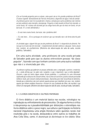 Ela vai fazendo perguntas para os alunos, como quais são os três grandes problemas do Brasil?
   O aluno responde ‘desmatamento da Floresta Amazônica, desperdício de água e falta de comida’.
   A professora parece não tê-lo escutado bem e chama a atenção para outros problemas não relativos
   ao meio ambiente como moradia e desemprego. Pergunta se todo mundo no Brasil tem moradia, se
   existe favela. M. reclama alto dizendo que seu colega havia dito que ela mora em favela, em um
   barracão. R. se mete defendendo-a:

   – Se você mora numa favela, barracão, não é problema dele!.

   – Eu não moro... Ela se preocupa em esclarecer que sua moradia não é da forma descrita pelo
   colega.

   A atividade segue e alguém fala que um dos problemas do Brasil ‘é o desperdício de alimento. Por
   isso que na Escola não tem merenda’. Complementam dizendo violência e educação. Outra aluna
   fala, também, do analfabetismo. (Roteiro de observação de sala de aula, escola
   pública, Salvador).

   Em uma outra atividade, uma professora de uma escola privada
de Salvador pede para que os alunos entrevistem pessoas “da classe
popular”, fazendo com que tenham contato com uma outra realidade
que não é a vivenciada por eles.

   A professora explicou que poderiam ser pessoas conhecidas como: a empregada, o porteiro, o motorista,
   etc., e ainda afirmou que ‘ser pobre não é vergonha e o que é importante é que se tenha dignidade’.
   Durante a cópia do roteiro alguns alunos faziam piadinhas, e a professora fez uma intervenção
   explicando que no discurso eles estavam ótimos, mas na hora de exercerem a prática estavam precisando
   melhorar muito, pois estavam sendo preconceituosos. Aproveitou para falar da profissão de doméstica,
   falando que as domésticas não eram somente aquelas pessoas que trabalham nas casas, mas, também,
   aquelas que tinham condições financeiras e ficavam em casa (cuidando dos filhos, dos maridos) e que
   tinham até empregados. (Roteiro de observação de sala de aula, escola privada, Salvador).



   5. 1.3 LIVROS DIDÁTICOS E OUTROS MATERIAIS

   O livro didático é um material básico nas escolas, estratégico na
reprodução ou enfrentamento de preconceitos. De alguma forma a crítica
à não-presença ou à pseudovisibilidade por distorções e estereótipos nos
livros didáticos sobre o povo negro, sua cultura e participação na história
nacional impulsionou uma ampla literatura sobre questões raciais mal
resolvidas pela e na escola, destacando-se entre outros os trabalhos de
Ana Célia Silva, como A desconstrução da discriminação no livro didático. Silva


                                                254
 