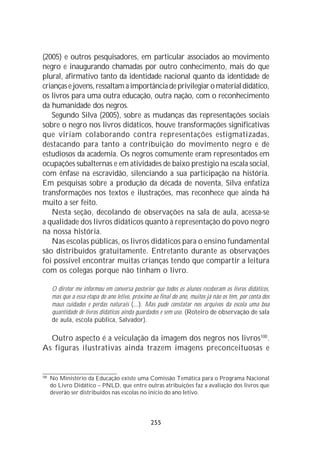 (2005) e outros pesquisadores, em particular associados ao movimento
negro e inaugurando chamadas por outro conhecimento, mais do que
plural, afirmativo tanto da identidade nacional quanto da identidade de
crianças e jovens, ressaltam a importância de privilegiar o material didático,
os livros para uma outra educação, outra nação, com o reconhecimento
da humanidade dos negros.
   Segundo Silva (2005), sobre as mudanças das representações sociais
sobre o negro nos livros didáticos, houve transformações significativas
que viriam colaborando contra representações estigmatizadas,
destacando para tanto a contribuição do movimento negro e de
estudiosos da academia. Os negros comumente eram representados em
ocupações subalternas e em atividades de baixo prestígio na escala social,
com ênfase na escravidão, silenciando a sua participação na história.
Em pesquisas sobre a produção da década de noventa, Silva enfatiza
transformações nos textos e ilustrações, mas reconhece que ainda há
muito a ser feito.
   Nesta seção, decolando de observações na sala de aula, acessa-se
a qualidade dos livros didáticos quanto à representação do povo negro
na nossa história.
   Nas escolas públicas, os livros didáticos para o ensino fundamental
são distribuídos gratuitamente. Entretanto durante as observações
foi possível encontrar muitas crianças tendo que compartir a leitura
com os colegas porque não tinham o livro.

      O diretor me informou em conversa posterior que todos os alunos receberam os livros didáticos,
      mas que a essa etapa do ano letivo, próximo ao final do ano, muitos já não os têm, por conta dos
      maus cuidados e perdas naturais (...). Mas pude constatar nos arquivos da escola uma boa
      quantidade de livros didáticos ainda guardados e sem uso. (Roteiro de observação de sala
      de aula, escola pública, Salvador).

  Outro aspecto é a veiculação da imagem dos negros nos livros100.
As figuras ilustrativas ainda trazem imagens preconceituosas e


100
      No Ministério da Educação existe uma Comissão Temática para o Programa Nacional
      do Livro Didático – PNLD, que entre outras atribuições faz a avaliação dos livros que
      deverão ser distribuídos nas escolas no início do ano letivo.




                                                 255
 