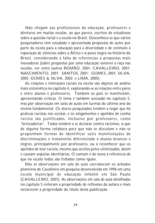 Não chegam aos profissionais da educação, professores e
diretores em muitas escolas, ao que parece, escritos de estudiosos
sobre a questão racial e a escola no Brasil. Desconhece-se que vários
pesquisadores têm estudado e apresentado propostas de ações por
parte da escola para a educação para a diversidade e de estímulo à
reparação de silêncios sobre a África e o povo negro na história do
Brasil, considerando a falta de referências a propostas mais
inovadoras (sobre propostas por uma educação sensível à raça nas
escolas, ver entre outros ROMÃO, 2001; CAVALLEIRO, 2001;
NASCIMENTO, 2001; SANTOS, 2001; GOMES, 2001; SILVA,
2005; GOMES & SILVA, 2002; e LIMA, 2005).
   As relações e interações raciais na escola são objetos de análise
mais sistemática no capítulo 4, explorando-se as relações entre pares
e entre alunos e professores. Também os pais se manifestam,
apresentando críticas. O tema é também acessado no capítulo 5,
mas por observação em salas de aulas em turmas do último ano do
ensino fundamental. Os atores pesquisados tendem a negar que há
práticas racistas nas escolas, e os xingamentos e apelidos de cunho
racista são justificados, inclusive por professores, como
“brincadeiras”. Todos tendem a se declarar contra racismos, o que
de alguma forma colabora para que não se discutam e não se
proponham formas de identificar sutis manifestações de
discriminações e tratamento diferenciado a alunos brancos e
negros, principalmente por professores, ou a reconhecer que os
apelidos de teor racista, mesmo que aceitos pelos vitimizados, doem
e causam seqüelas identitárias. O comum é de novo a referência de
que na escola todos são tratados como iguais.
   Mas as observações em sala de aula corroboram os achados
pioneiros de Cavalleiro em pesquisa desenvolvida em 1998 em uma
escola municipal de educação infantil em São Paulo
(CAVALLEIRO, 2001). As observações em sala de aula detalhadas
no capítulo 5 reiteram a propriedade de reflexões da autora e mais
esclarecem a propriedade do título desta publicação.


                                 29
 