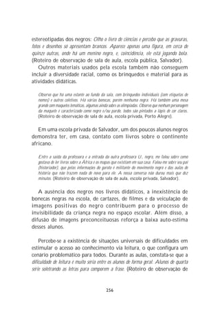 estereotipadas dos negros: Olho o livro de ciências e percebo que as gravuras,
fotos e desenhos só apresentam brancos. Aparece apenas uma figura, em cerca de
quinze outras, onde há um menino negro, e, coincidência, ele está jogando bola.
(Roteiro de observação de sala de aula, escola pública, Salvador).
    Outros materiais usados pela escola também não conseguem
incluir a diversidade racial, como os brinquedos e material para as
atividades didáticas.

   Observo que há uma estante ao fundo da sala, com brinquedos individuais (com etiquetas de
   nomes) e outros coletivos. Há várias bonecas, porém nenhuma negra. Há também uma mesa
   grande com maquetes temáticas, algumas ainda sobre as olimpíadas. Observo que nenhum personagem
   da maquete é caracterizado como negro e/ou pardo, todos são pintados a lápis de cor claros.
   (Roteiro de observação de sala de aula, escola privada, Porto Alegre).

   Em uma escola privada de Salvador, um dos poucos alunos negros
demonstra ter, em casa, contato com livros sobre o continente
africano.

   Entre a saída da professora e a entrada da outra professora U., negro, me falou sobre como
   gostava de ler livros sobre a África e os mapas que existiam em sua casa. Falou-me sobre seu pai
   (historiador), que pelas informações do garoto é militante do movimento negro e das aulas de
   história que não trazem nada de novo para ele. A nossa conversa não durou mais que dez
   minutos. (Roteiro de observação de sala de aula, escola privada, Salvador).


   A ausência dos negros nos livros didáticos, a inexistência de
bonecas negras na escola, de cartazes, de filmes e da veiculação de
imagens positivas do negro contribuem para o processo de
invisibilidade da criança negra no espaço escolar. Além disso, a
difusão de imagens preconceituosas reforça a baixa auto-estima
desses alunos.

    Percebe-se a existência de situações universais de dificuldades em
estimular o acesso ao conhecimento via leitura, o que configura um
cenário problemático para todos. Durante as aulas, constata-se que a
dificuldade de leitura é muito séria entre os alunos de forma geral. Alunos de quarta
série soletrando as letras para comporem a frase. (Roteiro de observação de


                                              256
 