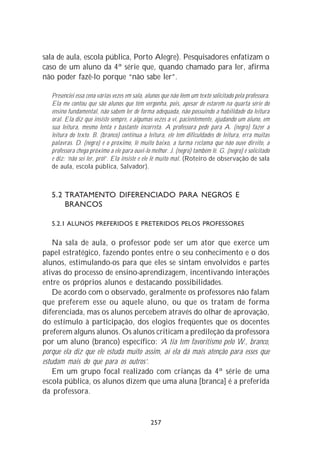 sala de aula, escola pública, Porto Alegre). Pesquisadores enfatizam o
caso de um aluno da 4ª série que, quando chamado para ler, afirma
não poder fazê-lo porque “não sabe ler”.

   Presenciei essa cena várias vezes em sala, alunos que não lêem um texto solicitado pela professora.
   Ela me contou que são alunos que têm vergonha, pois, apesar de estarem na quarta série do
   ensino fundamental, não sabem ler de forma adequada, não possuindo a habilidade da leitura
   oral. Ela diz que insiste sempre, e algumas vezes a vi, pacientemente, ajudando um aluno, em
   sua leitura, mesmo lenta e bastante incorreta. A professora pede para A. (negro) fazer a
   leitura do texto. B. (branco) continua a leitura, ele tem dificuldades de leitura, erra muitas
   palavras. D. (negro) é o próximo, lê muito baixo, a turma reclama que não ouve direito, a
   professora chega próximo a ele para ouvi-lo melhor. J. (negro) também lê. G. (negro) é solicitado
   e diz: ‘não sei ler, pró!’. Ela insiste e ele lê muito mal. (Roteiro de observação de sala
   de aula, escola pública, Salvador).



   5.2 TRATAMENTO DIFERENCIADO PARA NEGROS E
       BRANCOS

   5.2.1 ALUNOS PREFERIDOS E PRETERIDOS PELOS PROFESSORES

    Na sala de aula, o professor pode ser um ator que exerce um
papel estratégico, fazendo pontes entre o seu conhecimento e o dos
alunos, estimulando-os para que eles se sintam envolvidos e partes
ativas do processo de ensino-aprendizagem, incentivando interações
entre os próprios alunos e destacando possibilidades.
    De acordo com o observado, geralmente os professores não falam
que preferem esse ou aquele aluno, ou que os tratam de forma
diferenciada, mas os alunos percebem através do olhar de aprovação,
do estímulo à participação, dos elogios freqüentes que os docentes
preferem alguns alunos. Os alunos criticam a predileção da professora
por um aluno (branco) específico: ‘A tia tem favoritismo pelo W., branco,
porque ela diz que ele estuda muito assim, aí ela dá mais atenção para esses que
estudam mais do que para os outros’.
    Em um grupo focal realizado com crianças da 4ª série de uma
escola pública, os alunos dizem que uma aluna [branca] é a preferida
da professora.


                                                257
 