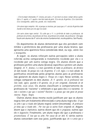 – Ela tá sempre chamando a Y., branca, pra aula, a Y. pra fazer as coisas e sempre deixa a gente,
   fala a Y. aquilo, a Y. aquilo e não fala nada da gente. Ela veio da Argentina. Ela é baixinha.
   Ela é branquinha, cabelo liso, grande, ela é maiorzinha.

   Um aluno negro completa: ‘Ah, só porque as meninas, por causa que a Y. veio da Argentina todo
   mundo só dá chance pra ela aqui na escola’.

   Um outro aluno negro conclui: ‘Eu acho que a Y. é a preferida de todas as professoras, da
   professora de artística, da professora de física, da professora de verdade, das professoras’. (Grupo
   focal com alunos da 4ª série do ensino fundamental, escola pública, São Paulo).

    Os depoimentos de alunos demonstram que eles percebem com
nitidez a preferência das professoras por uma aluna branca, que
apresenta uma aparência física considerada ideal, ou seja, cabelos lisos
e branquinha.
    A seguir, os alunos reforçam outras percepções sobre a aluna
referida acima comparando o tratamento recebido por ela e o
recebido por um outro colega negro. Os alunos dizem que a
professora prefere uma aluna (branca) específica e pretere um aluno
(negro): A Y., branca, é a mais queridinha de todos os professores, da diretora
de todo mundo. Só porque ela é da Argentina. E o B, negro, é o mais odiado. A
justificativa encontrada pelos próprios alunos para as professoras
não gostarem do aluno negro é: Porque ele é negro. Nesse sentido, os
colegas comparam os dois alunos: A Y. apronta, ela (a professora) não
fala nada, agora, quando o B apronta, ela já vem xingando, chamando ele de
pretinho, essas coisas. Os alunos classificam o comportamento da
professora de “racismo” e enfatizam o que para eles é o racismo: Se
não é racismo o que que é racismo? Racismo é a pessoa que não gosta de pessoa
morena. Negra. Negro.
    Outros alunos dessa mesma escola justificam por que os alunos
negros têm um tratamento diferenciado e uma aluna negra diz: O que
eu acho é que a risada dele [aluno negro] também [incomoda]. A professora
já falou que a risada dele... Por isso que os outros ficam xingando ele. Alguns
dizem que é implicância, outros dizem que ele é preguiçoso, outros que
ele é bagunceiro. Finalmente, um aluno negro diz que a professora é
preconceituosa. É isso que eu acho. Por causa da cor dele. E vários outros
alunos concordam com esse juízo, justificando que ele é o único que a


                                                258
 