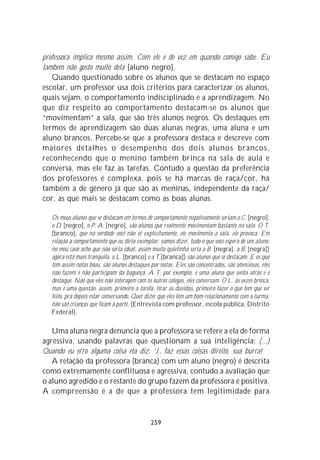 professora implica mesmo assim. Com ele e de vez em quando comigo sabe. Eu
também não gosto muito dela [aluno negro].
   Quando questionado sobre os alunos que se destacam no espaço
escolar, um professor usa dois critérios para caracterizar os alunos,
quais sejam, o comportamento indisciplinado e a aprendizagem. No
que diz respeito ao comportamento destacam-se os alunos que
“movimentam” a sala, que são três alunos negros. Os destaques em
termos de aprendizagem são duas alunas negras, uma aluna e um
aluno brancos. Percebe-se que a professora destaca e descreve com
maiores detalhes o desempenho dos dois alunos brancos,
reconhecendo que o menino também brinca na sala de aula e
conversa, mas ele faz as tarefas. Contudo a questão da preferência
dos professores é complexa, pois se há marcas de raça/cor, há
também a de gênero já que são as meninas, independente da raça/
cor, as que mais se destacam como as boas alunas.

   Os meus alunos que se destacam em termos de comportamento negativamente seriam o C. [negro],
   o D. [negro], o P. A. [negro], são alunos que realmente movimentam bastante na sala. O T.
   [branco], que na verdade você não vê explicitamente, ele movimenta a sala, ele provoca. Em
   relação a comportamento que eu diria exemplar, vamos dizer, tudo o que você espera de um aluno,
   no meu caso acho que não seria ideal, assim muito quietinha seria a B. [negra], a B. [negra])
   agora está mais tranqüila, o L. [branco] e a T.[branca]) são alunos que se destacam. E os que
   têm assim notas boas, são alunos destaques por notas. Eles são concentrados, são atenciosos, eles
   não fazem e não participam da bagunça. A T, por exemplo, é uma aluna que senta atrás e é
   destaque. Não que eles não interagem com os outros colegas, eles conversam. O L. às vezes brinca,
   mas é uma questão, assim, primeiro a tarefa, tirar as dúvidas, primeiro fazer o que tem que ser
   feito, pra depois estar conversando. Quer dizer que eles têm um bom relacionamento com a turma,
   não são crianças que ficam à parte. (Entrevista com professor, escola pública, Distrito
   Federal).

   Uma aluna negra denuncia que a professora se refere a ela de forma
agressiva, usando palavras que questionam a sua inteligência: (...)
Quando eu erro alguma coisa ela diz: ‘J., faz essas coisas direito, sua burra!
   A relação da professora (branca) com um aluno (negro) é descrita
como extremamente conflituosa e agressiva, contudo a avaliação que
o aluno agredido e o restante do grupo fazem da professora é positiva.
A compreensão é a de que a professora tem legitimidade para


                                               259
 