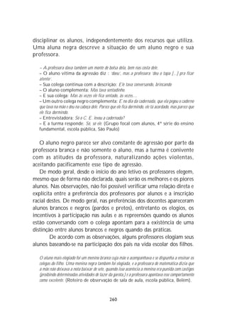 disciplinar os alunos, independentemente dos recursos que utiliza.
Uma aluna negra descreve a situação de um aluno negro e sua
professora.

  – A professora dava também um monte de bolsa dela, bem nas costa dele.
  – O aluno vítima da agressão diz : ‘doeu’, mas a professora ‘deu o tapa [...] pra ficar
  atento’.
  – Sua colega continua com a descrição: Ele tava conversando, brincando
  – O aluno complementa: Mas tava sentadinho.
  – E sua colega: Mas às vezes ele fica sentado, às vezes....
  – Um outro colega negro complementa: E no dia da cadernada, que ela pegou o caderno
  que tava na mão e deu na cabeça dele. Parece que ele fica dormindo, ele tá acordado, mas parece que
  ele fica dormindo.
  – Entrevistadora: Só o C. E. levou a cadernada?
  – E a turma responde: Só, só ele. (Grupo focal com alunos, 4ª série do ensino
  fundamental, escola pública, São Paulo)


   O aluno negro parece ser alvo constante de agressão por parte da
professora branca e não somente o aluno, mas a turma é conivente
com as atitudes da professora, naturalizando ações violentas,
aceitando pacificamente esse tipo de agressão.
   De modo geral, desde o início do ano letivo os professores elegem,
mesmo que de forma não declarada, quais serão os melhores e os piores
alunos. Nas observações, não foi possível verificar uma relação direta e
explícita entre a preferência dos professores por alunos e a inscrição
racial destes. De modo geral, nas preferências dos docentes apareceram
alunos brancos e negros (pardos e pretos), entretanto os elogios, os
incentivos à participação nas aulas e as repreensões quando os alunos
estão conversando com o colega apontam para a existência de uma
distinção entre alunos brancos e negros quando das práticas.
        De acordo com as observações, alguns professores elogiam seus
alunos baseando-se na participação dos pais na vida escolar dos filhos.

  O aluno mais elogiado foi um menino branco cuja mãe o acompanhava e se dispunha a ensinar os
  colegas do filho. Uma menina negra também foi elogiada, e a professora de matemática dizia que
  a mãe não deixava a nota baixar de sete, quando isso acontecia a menina era punida com castigos
  (proibindo determinadas atividades de lazer da garota,) e a professora apontava esse comportamento
  como excelente. (Roteiro de observação de sala de aula, escola pública, Belém).



                                               260
 