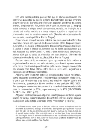 Em uma escola pública, para evitar que os alunos continuem em
conversas paralelas ou que se sintam desmotivados porque erraram
algum exercício, a professora reforça os aspectos positivos de alguns
alunos, elogiando-os: No primeiro dia de aula ela percebeu que C. [negro]
estava chamando a atenção demais com conversas paralelas, ela se dirigiu até a
carteira dele e olhou sua letra e os temas e elogiou a grafia e a resposta correta
promovendo-o como seu assistente naquela aula. (Roteiro de observação de
sala de aula, escola pública, Porto Alegre).
    Observou-se, em outra escola pública, que dois alunos de diferentes
inscrições raciais, em especial, se destacavam aos olhos das professoras:
J., branco, e P., negro. Estes alunos se destacavam por razões distintas:
J., branco, é tímido, e, segundo as professoras está na turma equivocadamente. Ele
não atrapalha, está sempre atento. P., negro, é uma menina muito comunicativa,
pode-se dizer que ela cativa as professoras com suas conversas. (Roteiro de
observação de sala de aula, escola pública, Porto Alegre).
    Faz-se necessário relembrar que, quando se fala sobre a
organização dos alunos nas salas de aulas, essa turma aparece como
uma classe considerada problemática pela escola, porque é composta
por alunos com faixa etária entre onze a treze anos, sugerindo a
existência de distorção série/idade.
    Autores com trabalhos sobre as desigualdades raciais no Brasil,
como Jaccoud e Beghin (2002), ressaltam que a defasagem idade-série,
é uma das dimensões que tanto no ensino médio como no
fundamental, passou por tênues melhorias no período 1992/2001.
Por exemplo, no ensino fundamental a taxa de distorção série-idade
para os brancos foi de 25%, já para os negros de 45% (JACCOUD
& BEGHIN, 2002. p.33).
    Algumas professoras usam algumas estratégias para destacar alguns
alunos na turma, e criam situações de conflitos entre os alunos porque
estabelecem uma nítida separação entre “melhores” e “piores”.

   A professora costuma elogiar quem se destaca e criticar ou chamar a atenção dos que têm
   dificuldade. Basicamente a estratégia da professora é ‘bater palmas’ para quem sabe e criticar
   quem não sabe. Ela diz que são críticas que visam ‘puxar’ o aluno, ou seja, exigir de modo que
   ele aprenda, evolua e melhore. Mas a estratégia parece ser um tiro n’água, já que, quem não sabe
   fica constrangido diante da enorme e constante oposição que a professora estabelece entre quem
   sabe e quem não sabe, entre os ‘bons alunos’ e os ‘maus alunos’. (Roteiro de observação de
   sala de aula, escola pública, São Paulo).


                                              261
 