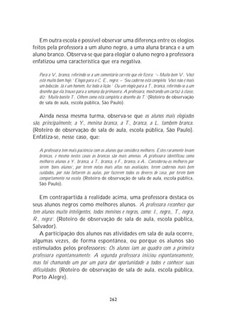 Em outra escola é possível observar uma diferença entre os elogios
feitos pela professora a um aluno negro, a uma aluna branca e a um
aluno branco. Observa-se que para elogiar o aluno negro a professora
enfatizou uma característica que era negativa.

   Para o V., branco, referindo-se a um comentário correto que ele fizera: ‘– Muito bem V.. Você
   está muito bom hoje.’ Elogio para o C. E., negro: – ‘Seu caderno está completo. Você não é mais
   um bebezão. Já é um homem, fez toda a lição.’ Ou um elogio para a T., branca, referindo-se a um
   desenho que ela trouxe para a semana da primavera. A professora, mostrando um cartaz à classe,
   diz: ‘Muito bonito T.. Olhem como está completo o desenho da T.’ (Roteiro de observação
   de sala de aula, escola pública, São Paulo).

   Ainda nessa mesma turma, observa-se que os alunos mais elogiados
são, principalmente, a Y., menina branca, a T., branca, a L. também branca.
(Roteiro de observação de sala de aula, escola pública, São Paulo).
Enfatiza-se, nesse caso, que:

   A professora tem mais paciência com os alunos que considera melhores. Estes raramente levam
   broncas, e mesmo nestes casos as broncas são mais amenas. A professora identificou como
   melhores alunos a Y.. branca, a T., branca, o F., branco, o A.. Considerou-os melhores por
   serem ‘bons alunos’, por terem notas mais altas nas avaliações, terem cadernos mais bem
   cuidados, por não faltarem às aulas, por fazerem todos os deveres de casa, por terem bom
   comportamento na escola. (Roteiro de observação de sala de aula, escola pública,
   São Paulo).

    Em contrapartida à realidade acima, uma professora destaca os
seus alunos negros como melhores alunos. ‘A professora reconhece que
tem alunos muito inteligentes, todos meninos e negros, como: I., negro,, T., negra,
R., negro’. (Roteiro de observação de sala de aula, escola pública,
Salvador).
    A participação dos alunos nas atividades em sala de aula ocorre,
algumas vezes, de forma espontânea, ou porque os alunos são
estimulados pelos professores: Os alunos iam ao quadro com a primeira
professora espontaneamente. A segunda professora iniciou espontaneamente,
mas foi chamando um por um para dar oportunidade a todos e conhecer suas
dificuldades. (Roteiro de observação de sala de aula, escola pública,
Porto Alegre).


                                              262
 