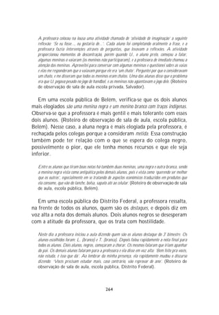 A professora colocou na lousa uma atividade chamada de ‘atividade de imaginação’ a seguinte
   reflexão: ‘Se eu fosse..., eu gostaria de...’. Cada aluno foi completando oralmente a frase, e a
   professora fazia intervenções através de perguntas, que levavam a reflexões. A atividade
   proporcionou momentos de descontração, porém quando U., o aluno preto, começou a falar,
   algumas meninas o vaiaram (os meninos não participaram), e a professora de imediato chamou a
   atenção das meninas. Aproveitei para conversar com algumas meninas e questionei sobre as vaias
   e elas me responderam que o vaiavam porque ele era ‘um chato’. Perguntei por que o consideravam
   um chato, e me disseram que todos os meninos eram chatos. Uma das alunas disse que o problema
   era que U. pegava pesado no jogo de handbol, e as meninas não agüentavam o jogo dele. (Roteiro
   de observação de sala de aula escola privada, Salvador).

   Em uma escola pública de Belém, verifica-se que os dois alunos
mais elogiados são uma menina negra e um menino branco com traços indígenas.
Observa-se que a professora é mais gentil e mais tolerante com esses
dois alunos. (Roteiro de observação de sala de aula, escola pública,
Belém). Nesse caso, a aluna negra é mais elogiada pela professora, é
rechaçada pelos colegas porque a consideram metida. Essa construção
também pode ter relação com o que se espera do colega negro,
possivelmente o pior, que ele tenha menos recursos e que ele seja
inferior.

   Entre os alunos que tiram boas notas há também duas meninas, uma negra e outra branca, sendo
   a menina negra vista como antipática pelos demais alunos, pois é vista como ‘querendo ser melhor
   que os outros’, especialmente em se tratando de aspectos econômicos traduzidos em produtos que
   ela consome, que vão do lanche, bolsa, sapato até ao celular. (Roteiro de observação de sala
   de aula, escola pública, Belém).

   Em uma escola pública do Distrito Federal, a professora ressalta,
na frente de todos os alunos, quem são os destaques, e depois diz em
voz alta a nota dos demais alunos. Dois alunos negros se desesperam
com a atitude da professora, que os trata com hostilidade.

   Neste dia a professora iniciou a aula dizendo quem são os alunos destaque do 3º bimestre. Os
   alunos escolhidos foram: L. (branco) e T. (branca). Depois falou rapidamente a nota final para
   todos os alunos. Dois alunos, negros, começaram a chorar. Os mesmos falaram que iriam apanhar
   do pai. Os demais alunos falaram para a professora e ela disse em voz alta: ‘Bem feito pra vocês,
   não estuda, é isso que dá’. Ao lembrar da minha presença, ela rapidamente mudou o discurso
   dizendo: ‘Vocês precisam estudar mais, caso contrário, vão reprovar de ano’. (Roteiro de
   observação de sala de aula, escola pública, Distrito Federal).




                                               264
 