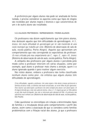 A preferência por alguns alunos não pode ser analisada de forma
isolada, é preciso considerar os aspectos como que tipos de elogios
são recebidos por alunos negros e brancos e que características de
um e de outro aluno são ressaltadas.


   5.2.2 ALUNOS PRETERIDOS / REPREENDIDOS / PIORES ALUNOS

    Os professores não dizem explicitamente que têm piores alunos,
mas destacam aqueles que têm dificuldades de aprendizagem: A S.,
branca, tem muita dificuldade de aprendizagem por ter sido transferida de uma
escola municipal que trabalha por ciclos. (Roteiro de observação de sala de
aula, escola pública, Porto Alegre). Aqueles que apresentam um
comportamento que não corresponde às expectativas do professor:
Os mais criticados pelo mau comportamento são C., negro, E., negro e R., branco.
(Roteiro de observação de sala de aula, escola pública, Porto Alegre).
    A antipatia dos professores por alguns alunos é percebida pelo
modo como o professor intervém em várias situações, como por
exemplo, qual aluno o professor mais chama a atenção, quem é o
aluno ignorado quando é para resolver algum exercício.
    No relato abaixo, embora a professora não tenha classificado
nenhum aluno como pior, ela enfatiza que alguns alunos têm
dificuldades de aprendizagem.

   Estas dificuldades, segundo a professora, têm como origem o fato destas crianças pertencerem a
   famílias de baixa renda, as famílias não muito estruturadas, ou serem filhos de pais ignorantes.
   Para ilustrar suas observações a professora cita como exemplo uma aluna e um aluno negros: A
   B (negra) dizendo que a mãe não cuida da menina, citou o C. E (negro) que por ser filho adotivo
   os pais dão muito brinquedo, mas não se interessam pela educação do filho. A professora não
   especificou mais nenhum caso. (Roteiro de observação de sala de aula, escola pública,
   São Paulo).

   Cabe questionar os estereótipos em relação a determinados tipos
de famílias e a inculpação dessas pelo comportamento e perfil dos
alunos, assim como a associação do que se considera como famílias
problemáticas com a filiação racial dos alunos, já que a professora



                                              265
 
