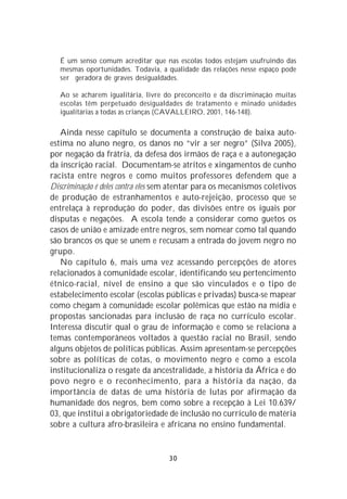 É um senso comum acreditar que nas escolas todos estejam usufruindo das
   mesmas oportunidades. Todavia, a qualidade das relações nesse espaço pode
   ser geradora de graves desigualdades.

   Ao se acharem igualitária, livre do preconceito e da discriminação muitas
   escolas têm perpetuado desigualdades de tratamento e minado unidades
   igualitárias a todas as crianças (CAVALLEIRO, 2001, 146-148).

   Ainda nesse capítulo se documenta a construção de baixa auto-
estima no aluno negro, os danos no “vir a ser negro” (Silva 2005),
por negação da frátria, da defesa dos irmãos de raça e a autonegação
da inscrição racial. Documentam-se atritos e xingamentos de cunho
racista entre negros e como muitos professores defendem que a
Discriminação é deles contra eles sem atentar para os mecanismos coletivos
de produção de estranhamentos e auto-rejeição, processo que se
entrelaça à reprodução do poder, das divisões entre os iguais por
disputas e negações. A escola tende a considerar como guetos os
casos de união e amizade entre negros, sem nomear como tal quando
são brancos os que se unem e recusam a entrada do jovem negro no
grupo.
   No capítulo 6, mais uma vez acessando percepções de atores
relacionados à comunidade escolar, identificando seu pertencimento
étnico-racial, nível de ensino a que são vinculados e o tipo de
estabelecimento escolar (escolas públicas e privadas) busca-se mapear
como chegam à comunidade escolar polêmicas que estão na mídia e
propostas sancionadas para inclusão de raça no currículo escolar.
Interessa discutir qual o grau de informação e como se relaciona a
temas contemporâneos voltados à questão racial no Brasil, sendo
alguns objetos de políticas públicas. Assim apresentam-se percepções
sobre as políticas de cotas, o movimento negro e como a escola
institucionaliza o resgate da ancestralidade, a história da África e do
povo negro e o reconhecimento, para a história da nação, da
importância de datas de uma história de lutas por afirmação da
humanidade dos negros, bem como sobre a recepção à Lei 10.639/
03, que institui a obrigatoriedade de inclusão no currículo de matéria
sobre a cultura afro-brasileira e africana no ensino fundamental.


                                    30
 