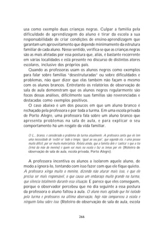 usa como exemplo duas crianças negras. Culpar a família pela
dificuldade de aprendizagem do aluno é tirar da escola a sua
responsabilidade de criar condições de ensino-aprendizagem que
garantam um aproveitamento que depende minimamente da estrutura
familiar de cada aluno. Nesse sentido, verifica-se que as crianças negras
são as mais afetadas por essa postura que, aliás, é bastante recorrente
em várias localidades e está presente no discurso de distintos atores
escolares, inclusive dos próprios pais.
   Quando as professoras usam os alunos negros como exemplos
para falar sobre famílias “desestruturadas” ou sobre dificuldades e
problemas, não quer dizer que elas também não façam o mesmo
com os alunos brancos. Entretanto os relatórios de observação de
sala de aula demonstram que os alunos negros regularmente são
focos dessas análises, dificilmente suas famílias são reverenciadas e
destacadas como exemplos positivos.
   O caso abaixo é um dos poucos em que um aluno branco é
rechaçado pela professora e por toda a turma. Em uma escola privada
de Porto Alegre, uma professora fala sobre um aluno branco que
apresenta problemas na sala de aula, e para explicar o seu
comportamento há um resgate da vida familiar.

   O L., branco, é considerado o problema da turma atualmente. A professora conta que ele tem
   uma necessidade de ‘exibir-se’ todo o tempo, ‘igual ao seu pai’, que segundo ela, é uma pessoa
   muito difícil, por ser muito materialista. Relata ainda, que a família dele é ‘caótica’ e que a tia
   (irmã da mãe do menino) é quem vai mais na escola e faz os temas por ele. (Roteiro de
   observação de sala de aula, escola privada, Porto Alegre).

   A professora incentiva os alunos a isolarem aquele aluno, de
modo a ignorá-lo, tentando com isso fazer com que ele fique quieto.
A professora xinga muito o menino, dizendo não aturar mais isso, e que ele
precisa ser mais responsável, o que causa um embaraço muito grande na turma,
que silencia totalmente durante essa situação. E parece que eles conseguem,
porque o observador percebeu que no dia seguinte a essa postura
da professora o aluno faltou à aula. O aluno mais agitado que foi isolado
pela turma e professores na última observação, hoje não compareceu à escola e
ninguém falou sobre isso. (Roteiro de observação de sala de aula, escola


                                                266
 
