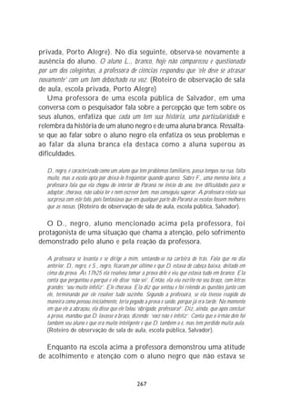 privada, Porto Alegre). No dia seguinte, observa-se novamente a
ausência do aluno. O aluno L., branco, hoje não compareceu e questionada
por um dos coleginhas, a professora de ciências respondeu que ‘ele deve se atrasar
novamente’ com um tom debochado na voz. (Roteiro de observação de sala
de aula, escola privada, Porto Alegre)
   Uma professora de uma escola pública de Salvador, em uma
conversa com o pesquisador fala sobre a percepção que tem sobre os
seus alunos, enfatiza que cada um tem sua história, uma particularidade e
relembra da história de um aluno negro e de uma aluna branca. Ressalta-
se que ao falar sobre o aluno negro ela enfatiza os seus problemas e
ao falar da aluna branca ela destaca como a aluna superou as
dificuldades.

   D., negro, é caracterizado como um aluno que tem problemas familiares, passa tempos na rua, falta
   muito, mas a escola opta por deixá-lo freqüentar quando aparece. Sobre F., uma menina loira, a
   professora fala que ela chegou do interior do Paraná no início do ano, teve dificuldades para se
   adaptar, chorava, não sabia ler e nem escrever bem, mas conseguiu superar. A professora relata sua
   surpresa com este fato, pois fantasiava que em qualquer parte do Paraná as escolas fossem melhores
   que as nossas. (Roteiro de observação de sala de aula, escola pública, Salvador).

  O D., negro, aluno mencionado acima pela professora, foi
protagonista de uma situação que chama a atenção, pelo sofrimento
demonstrado pelo aluno e pela reação da professora.

   A professora se levanta e se dirige a mim, sentando-se na carteira de trás. Fala que no dia
   anterior, D., negro, e S., negro, ficaram por último e que D. estava de cabeça baixa, deitado em
   cima da prova. Às 17h25 ela resolveu tomar a prova dele e viu que estava tudo em branco. Ela
   conta que perguntou o porquê e ele disse ‘não sei’. Então, ela viu escrito no seu braço, com letras
   grandes: ‘sou muito infeliz’. Ele chorava. Ela diz que sentou e foi relendo as questões junto com
   ele, terminando por ele resolver tudo sozinho. Segundo a professora, se ela tivesse reagido da
   maneira como pensou inicialmente, teria pegado a prova e saído, porque já era tarde. No momento
   em que ele a abraçou, ela disse que ele falou ‘obrigado, professora!’. Diz, ainda, que após concluir
   a prova, mandou que D. lavasse o braço, dizendo: ‘você não é infeliz’. Conta que o irmão dele foi
   também seu aluno e que era muito inteligente e que D. também o é, mas tem perdido muita aula.
   (Roteiro de observação de sala de aula, escola pública, Salvador).

  Enquanto na escola acima a professora demonstrou uma atitude
de acolhimento e atenção com o aluno negro que não estava se


                                                267
 