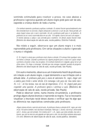 sentindo estimulado para resolver a prova, no caso abaixo a
professora é agressiva quando um aluno negro pede para sair da sala,
expondo a criança diante de toda a turma.

   Em nenhum momento a professora explicou o conteúdo. Os alunos ficaram aproximadamente uma
   hora tentando fazer os exercícios. Depois começaram a conversar e a sair da sala. Nesse período, um
   aluno (negro) estava com o nariz escorrendo e foi até a professora pedir para ir ao banheiro. A
   professora ao ver o nariz escorrendo disse em voz alta: ‘Vá rápido e escorra este nariz até sangrar..’.
   O menino abaixou a cabeça e saiu correndo para o banheiro. Os demais alunos ficaram rindo.
   (Roteiro de observação de sala de aula, escola pública, Distrito Federal).

   No relato a seguir, observa-se que um aluno negro é o mais
repreendido pela professora. Em várias situações o aluno é ignorado
e nunca é elogiado.

   G. N. (negro) é o aluno que a professora mais chama a atenção. Ele ameaça falar qualquer coisa,
   ela chama a atenção. Quando a professora faz alguma pergunta para a classe ele é quase sempre
   o primeiro a levantar a mão, mas ela ignora. Em nenhum momento ele é elogiado, apesar de ser um
   ótimo aluno. Ele chega a resmungar, dizendo que não consegue responder quando ela pergunta.
   (Roteiro de observação de sala de aula, escola privada, São Paulo).

   Em outro momento, observa-se um tratamento hostil da professora
em relação a um aluno negro, o qual demonstra a sua irritação com a
atitude dela: A professora pede para o aluno de sobrenome N., negro, chegar com
a cadeira para frente e sentar direito. Ele resmunga e diz para ela ‘meu nome não é
N. é G.’, ele fica furioso, mas ela não dá importância. O G. N. (negro) pede para
responder uma questão. A professora ignora e continua a aula. (Roteiro de
observação de sala de aula, escola privada, São Paulo).
   Pode-se observar como, numa mesma circunstância, a professora
protege alguns alunos brancos e repreende os negros. Faz-se necessário
visualizar a inscrição racial desses alunos e verificar que há algo que
os diferencia nas expectativas construídas pela professora.

   Alguns alunos entram e saem da sala de aula. A professora chama a atenção de M., negra, por estar
   em pé. Há outros também, mas não houve reclamação. Noto que J., branco, está em pé, conversando
   com C., branca, que está sentada. Ela reclama com F.. e A., negros, que estão sentados, mas com J.,
   branco, que está no meio da sala jogando um lápis para o alto, ela não dirige nenhuma observação.
   Ele senta. (Roteiro de observação de sala de aula, escola pública, Salvador).



                                                 268
 