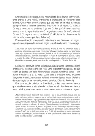 Em uma outra situação, nessa mesma sala, duas alunas conversam,
uma branca e uma negra, entretanto a professora só repreende essa
última. Observa-se que os alunos que são mais chamados a atenção
pela professora, têm em comum a inscrição racial negra. C., branca, e
D., negra, conversam e a professora briga com D.. Por quê? A conversa continua
entre as duas. J., negro, implica com C.. A professora afasta D. de C., colocando
D. com J. G., negra, e coloca J. ao lado de C.. (Roteiro de observação de
sala de aula, escola pública, Salvador).
   Em uma situação envolvendo dois alunos, um branco e um negro,
a professora repreende o aluno negro, e o aluno branco ri do colega.

   Dois alunos, um branco e um negro estavam fora da sala de aula. Ao retornarem à sala, a
   professora gritou com o aluno, negro, e nem sequer olhou para o aluno branco. Ao gritar com o
   aluno negro, a professora disse que ele estava proibido de sair da sala, mandando que o mesmo se
   sentasse e não abrisse a boca ‘nem para respirar’. A reação do aluno negro, foi abaixar a cabeça
   e se isolar dos colegas. O aluno branco por sua vez, olhou para o colega negro e começou a rir.
   (Roteiro de observação de sala de aula, escola pública, Distrito Federal).

    É possível observar como alguns alunos negros são ignorados pelos
professores, e como sobre eles recai uma expectativa negativa, de que
sejam os piores: um aluno muito criticado, inclusive chamado de ladrão – ‘tem
mania de roubar’: é o L. B., negro. Várias vezes a professora deixou de atender
seus pedidos de ajuda, algumas vezes o chamou de moleque fujão ou doidão. (Roteiro
de observação de sala de aula, escola pública, Distrito Federal).
    Em uma escola pública de São Paulo, enfatiza-se que os alunos
que recebem menos atenção da professora são também os alunos
mais calados, dentre os quais encontram-se alunos brancos e negros.

   Alguns alunos recebem tratamento mais atencioso – são os que participam mais da aula, que
   falam mais com a professora, me parece que há mais paciência por parte da professora em ouvir as
   meninas. Percebo que o B., negro, gosta muito de participar com comentários sobre os assuntos da
   aula, porém em certos momentos a professora o ‘corta’ ou não dá ouvidos ao que ele diz, mas às
   vezes ela considera as colocações do menino. Alguns alunos parecem não existir, são lembrados
   apenas na hora da chamada de presença ou quando há uma chamada por seqüência de lugar.
   Geralmente são alunos mais calados e que não se expõem. Dentre estes alunos alguns são negros
   como a C., o R., outros são brancos como o V., a F.. Ou seja, percebi que os alunos mais calados
   são mais esquecidos pela professora na sala de aula. (Roteiro de observação de sala de
   aula, escola pública, São Paulo).



                                              269
 