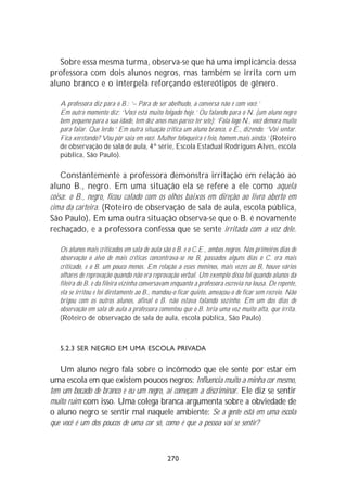 Sobre essa mesma turma, observa-se que há uma implicância dessa
professora com dois alunos negros, mas também se irrita com um
aluno branco e o interpela reforçando estereótipos de gênero.

   A professora diz para o B.: ‘– Pára de ser abelhudo, a conversa não é com você.’
   Em outro momento diz: ‘Você está muito folgado hoje.’ Ou falando para o N. (um aluno negro
   bem pequeno para a sua idade, tem dez anos mas parece ter sete): ‘Fala logo N., você demora muito
   para falar. Que lerdo.’ Em outra situação critica um aluno branco, o É., dizendo: ‘Vai sentar.
   Fica xeretando? Vou pôr saia em você. Mulher fofoqueira é feio, homem mais ainda.’ (Roteiro
   de observação de sala de aula, 4ª série, Escola Estadual Rodrigues Alves, escola
   pública, São Paulo).

    Constantemente a professora demonstra irritação em relação ao
aluno B., negro. Em uma situação ela se refere a ele como aquela
coisa: o B., negro, ficou calado com os olhos baixos em direção ao livro aberto em
cima da carteira. (Roteiro de observação de sala de aula, escola pública,
São Paulo). Em uma outra situação observa-se que o B. é novamente
rechaçado, e a professora confessa que se sente irritada com a voz dele.

   Os alunos mais criticados em sala de aula são o B. e o C.E., ambos negros. Nos primeiros dias de
   observação o alvo de mais críticas concentrava-se no B, passados alguns dias o C. era mais
   criticado, e o B. um pouco menos. Em relação a esses meninos, mais vezes ao B, houve vários
   olhares de reprovação quando não era reprovação verbal. Um exemplo disso foi quando alunos da
   fileira do B. e da fileira vizinha conversavam enquanto a professora escrevia na lousa. De repente,
   ela se irritou e foi diretamente ao B., mandou-o ficar quieto, ameaçou-o de ficar sem recreio. Não
   brigou com os outros alunos, afinal o B. não estava falando sozinho. Em um dos dias de
   observação em sala de aula a professora comentou que o B. teria uma voz muito alta, que irrita.
   (Roteiro de observação de sala de aula, escola pública, São Paulo)



   5.2.3 SER NEGRO EM UMA ESCOLA PRIVADA

   Um aluno negro fala sobre o incômodo que ele sente por estar em
uma escola em que existem poucos negros: Influencia muito a minha cor mesmo,
tem um bocado de branco e eu um negro, aí começam a discriminar. Ele diz se sentir
muito ruim com isso. Uma colega branca argumenta sobre a obviedade de
o aluno negro se sentir mal naquele ambiente: Se a gente está em uma escola
que você é um dos poucos de uma cor só, como é que a pessoa vai se sentir?



                                                270
 