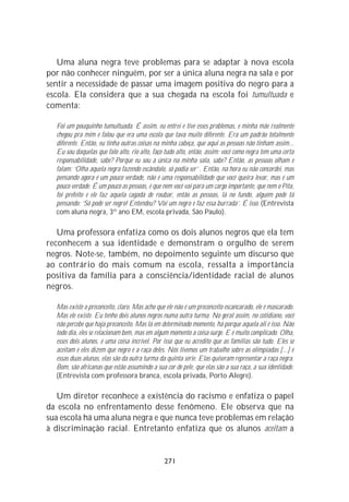 Uma aluna negra teve problemas para se adaptar à nova escola
por não conhecer ninguém, por ser a única aluna negra na sala e por
sentir a necessidade de passar uma imagem positiva do negro para a
escola. Ela considera que a sua chegada na escola foi tumultuada e
comenta:

  Foi um pouquinho tumultuada. É assim, eu entrei e tive esses problemas, e minha mãe realmente
  chegou pra mim e falou que era uma escola que tava muito diferente. Era um padrão totalmente
  diferente. Então, eu tinha outras coisas na minha cabeça, que aqui as pessoas não tinham assim...
  Eu sou daquelas que falo alto, rio alto, faço tudo alto, então, assim: você como negra tem uma certa
  responsabilidade, sabe? Porque eu sou a única na minha sala, sabe? Então, as pessoas olham e
  falam: ‘Olha aquela negra fazendo escândalo, só podia ser’ . Então, na hora eu não concordei, mas
  pensando agora é um pouco verdade, não é uma responsabilidade que você queira levar, mas é um
  pouco verdade. É um pouco as pessoas, é que nem você vai para um cargo importante, que nem o Pita,
  foi prefeito e ele faz aquela cagada de roubar, então as pessoas, lá no fundo, alguém pode tá
  pensando: ‘Só pode ser negro! Entendeu? Vai um negro e faz essa burrada’. É isso. (Entrevista
  com aluna negra, 3º ano EM, escola privada, São Paulo).

   Uma professora enfatiza como os dois alunos negros que ela tem
reconhecem a sua identidade e demonstram o orgulho de serem
negros. Note-se, também, no depoimento seguinte um discurso que
ao contrário do mais comum na escola, ressalta a importância
positiva da família para a consciência/identidade racial de alunos
negros.

  Mas existe o preconceito, claro. Mas acho que ele não é um preconceito escancarado, ele é mascarado.
  Mas ele existe. Eu tenho dois alunos negros numa outra turma. No geral assim, no cotidiano, você
  não percebe que haja preconceito. Mas lá em determinado momento, há porque aquela ali é isso. Não
  todo dia, eles se relacionam bem, mas em algum momento a coisa surge. E é muito complicado. Olha,
  esses dois alunos, é uma coisa incrível. Por isso que eu acredito que as famílias são tudo. Eles se
  aceitam e eles dizem que negro é a raça deles. Nós tivemos um trabalho sobre as olimpíadas [...] e
  essas duas alunas, elas são da outra turma da quinta série. Elas quiseram representar a raça negra.
  Bom, são africanas que estão assumindo a sua cor de pele, que elas são a sua raça, a sua identidade.
  (Entrevista com professora branca, escola privada, Porto Alegre).

   Um diretor reconhece a existência do racismo e enfatiza o papel
da escola no enfrentamento desse fenômeno. Ele observa que na
sua escola há uma aluna negra e que nunca teve problemas em relação
à discriminação racial. Entretanto enfatiza que os alunos aceitam a


                                               271
 