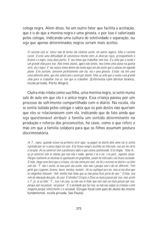 colega negra. Além disso, há um outro fator que facilita a aceitação,
que é o de que a menina negra é uma ginasta, e por isso é valorizada
pelos colegas, indicando uma cultura de seletividade e separação, ou
seja que apenas determinados negros seriam mais aceitos.

  O racismo está aí, talvez não de forma tão violenta assim, em outros lugares. Mas o racismo
  existe. Existe uma dificuldade de convivência mesmo entre as diversas raças, principalmente o
  branco e o negro, essas duas partes. E nós temos que trabalhar com isso. Eu acho que a escola é
  um grande chão para isso. Nós temos alunos, agora não tantos, mas temos uma aluna na quinta
  série, ela é negra. E nós nunca vimos dentro da escola aqui um ato assim que a colocou em segundo
  plano. Eles aceitam, convivem perfeitamente com ela, ela é uma ginasta. Então, ela tem uma
  coisa diferente deles, que eles valorizam e assim por diante. Mas eu acho que a escola é um grande
  chão para se trabalhar isso aí, tem que se trabalhar. (Entrevista com diretor branco,
  escola privada, Porto Alegre).

   Outra mãe relata como sua filha, uma menina negra, se sente numa
sala de aula em que ela é a única negra. Essa criança passou por um
processo de sofrimento compartilhado com o diário. Na escola, ela
se sentia isolada pelos colegas e sabia que os pais destes não queriam
que eles se relacionassem com ela, indicando que de fato ainda que
seja questionável atribuir à família um sentido determinante na
produção e reforço dos preconceitos, há casos, como o que refere a
mãe em que a família colabora para que os filhos assumam postura
discriminatória.

  A T., negra, quando estava na primeira série aqui, eu peguei no diário dela como ela se sentia
  rejeitada por ser a única negra na sala. Ela ficava sempre sozinha no intervalo, isso até me corta
  o coração. Aí eu conversei com a professora sobre o que estava acontecendo. Ela chegou: ‘Não A.,
  eu já conversei com os alunos que isso não é nada, apenas é só a cor, é os pais’, aquelas coisas.
  Porque realmente as meninas se ajuntavam em grupinhos, saíam no intervalo e ela ficava excluída.
  Então, chega uma hora que a criança, ela não conta pra você, ela foi e escreveu no diário e eu falei
  com ela: ‘T. não é assim, os seus pais são assim, mas não é porque você é da cor diferente. Tem
  gente que é japonês, branco, louro, mestiço, mulato’. Aí eu expliquei pra ela, mas aí ela disse que
  os coleginhas falavam: “Ah; minha mãe falou que eu não posso ficar perto de você.” Então, isso
  vem da educação dos pais, de casa. Entendeu? Graças a Deus eu nunca passei por isso, mas assim
  a T. já, aí eu falei: ‘T., isso é de casa, eu não vou te falar que você não vai mais passar por isso,
  porque você vai passar, vai passar.’ É a sociedade que faz isso, eu não vou culpar as crianças e nem
  ninguém porque infelizmente é a sociedade. (Grupo focal com pais de aluno do ensino
  fundamental, escola privada, São Paulo).



                                               272
 