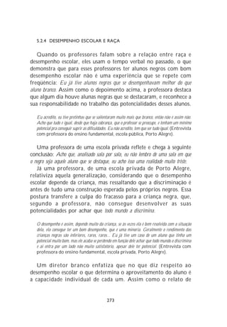 5.2.4 DESEMPENHO ESCOLAR E RAÇA


   Quando os professores falam sobre a relação entre raça e
desempenho escolar, eles usam o tempo verbal no passado, o que
demonstra que para esses professores ter alunos negros com bom
desempenho escolar não é uma experiência que se repete com
freqüência: Eu já tive alunos negros que se desempenhavam melhor do que
aluno branco. Assim como o depoimento acima, a professora destaca
que algum dia houve alunas negras que se destacaram, e reconhece a
sua responsabilidade no trabalho das potencialidades desses alunos.

   Eu acredito, eu tive pretinhas que se salientaram muito mais que branco, então não é assim não.
   Acho que tudo é igual, desde que haja cobrança, que o professor se preocupe, e tenham um mínimo
   potencial pra conseguir suprir as dificuldades. Eu não acredito, tem que ser tudo igual. (Entrevista
   com professora do ensino fundamental, escola pública, Porto Alegre).

   Uma professora de uma escola privada reflete e chega à seguinte
conclusão: Acho que, analisado sala por sala, eu não lembro de uma sala em que
o negro seja aquele aluno que se destaque, eu acho isso uma realidade muito triste.
   Já uma professora, de uma escola privada de Porto Alegre,
relativiza aquela generalização, considerando que o desempenho
escolar depende da criança, mas ressaltando que a discriminação é
antes de tudo uma construção esperada pelos próprios negros. Essa
postura transfere a culpa do fracasso para a criança negra, que,
segundo a professora, não consegue desenvolver as suas
potencialidades por achar que todo mundo a discrimina.

   O desempenho é assim, depende muito da criança, se às vezes ela é bem resolvida com a situação
   dela, ela consegue ter um bom desempenho, que é uma minoria. Geralmente o rendimento das
   crianças negras são inferiores, raros, raros... Eu já tive um caso de um aluno que tinha um
   potencial muito bom, mas ele acaba se perdendo em função dele achar que todo mundo o discrimina
   e aí entra por um lado não muito satisfatório, apesar dele ter potencial. (Entrevista com
   professora do ensino fundamental, escola privada, Porto Alegre).

   Um diretor branco enfatiza que no que diz respeito ao
desempenho escolar o que determina o aproveitamento do aluno é
a capacidade individual de cada um. Assim como o relato de


                                                273
 