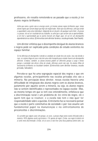 professores, ele ressalta remetendo-se ao passado que a escola já teve
alunos negros brilhantes.

  Acho que como a gente não os enxerga assim, já tivemos alunos negros brilhantes aqui, temos
  alunos negros que saíram daqui que hoje são magistrados. Não vejo essa diferença, acho que ainda
  a capacidade é uma coisa individual, independe da cor da pele e de qualquer outro fator. A pessoa
  é a pessoa, ela vai ser resultado do seu trabalho, eu acho que o que variam são as oportunidades,
  se ele tiver a oportunidade que os outros tiveram até chegar aqui, ele vai ter um desempenho
  dependendo do seu esforço. (Entrevista com diretor branco, escola privada, São Paulo).

   Um diretor enfatiza que o desempenho desigual de alunos brancos
e negros pode ser explicado pelas condições de estudo existentes no
espaço familiar.

  Se há diferença de desempenho é devido às condições de estudo fora da escola, mas não devido à
  raça, se o aluno chega em casa e não tem uma vida tranqüila para estudar haverá um desempenho
  diferente. Embora, também, os alunos brancos podem ser diferentes porque a carga é menos
  porque a sociedade não oferece clima de estudo, diferença assim não vejo, há alunos filhos de
  funcionários brilhantes na faculdade também. (Entrevista com diretor branco, escola
  privada, Salvador).

   Percebe-se que há uma segregação espacial dos negros e que em
algumas escolas, principalmente nas escolas privadas eles são a
minoria. Na percepção desse diretor, nessas escolas haveria uma
dificuldade de integração dos alunos negros com os alunos brancos,
justamente por aqueles serem a minoria, ou seja, os alunos negros
não se sentem identificados e representados no espaço escolar. Mas,
ao mesmo tempo em que se tem esse entendimento, enfatiza-se que
a discriminação racial é um problema de foro íntimo do negro, ele é
quem tem que se resolver, e a escola não tem e não quer ter
responsabilidade sobre a questão. Entretanto faz-se necessário pensar
que a escola é parte constitutiva da sociedade e por isso assume um
fundamental papel na manutenção e no enfrentamento de
preconceitos e discriminações.

  Eu acredito que alguns casos sim porque, às vezes, a pessoa chega numa escola elitizada onde a
  maioria, 99% digamos assim seja branco e 1% apenas de negro. Então, esse negro lá dentro ele
  se sente meio discriminado. Então, ele às vezes se não tiver uma força poderosa dentro dele, seu



                                              274
 