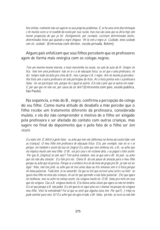 foro íntimo, realmente não vai superar os seus próprios problemas. E aí há uma certa discriminação
  e ele muitas vezes se vê evadido da escola por essa razão, mas isso são casos que eu diria hoje com
  menor proporção do que já foi. Antigamente, por exemplo, existiam determinados bailes,
  determinadas festas que quando o negro chegava: ‘ih! lá vem o negro ai. Cuidado, toma cuidado
  com ele, cuidado’. (Entrevista com diretor, escola privada, Belém).

   Alguns pais enfatizam que seus filhos percebem que os professores
agem de forma mais enérgica com os colegas negros.

  Tem um menino mesmo moreno, o mais moreninho na escola, na sala de aula do R. Sempre ele
  fica: ‘mãe tem uma professora’ não sei se é a de educação física, eu sei que é uma professora, ele
  diz ‘sempre tudo ela bota pra cima do B., mas é porque o B. é negro. Até ele mesmo já percebeu’.
  Na festa com a outra professora ele não participou da festa. Aí a festa junina veio e a professora
  falou: ‘ele vai participar sim, porque ele é igual os outros. Ele não é pior que os outros em nada’.
  E por que que ele não vai, por causa da cor dele? (Entrevista com pais, escola pública,
  São Paulo).

    Na seqüência, a mãe do B., negro, confirma a percepção do colega
do seu filho. Como numa atitude de desabafo a mãe percebe que o
filho recebe um tratamento diferente da professora, considerada
mulata, e ela diz não compreender o motivo de o filho ser xingado
pela professora e ser afastado do contato com outras crianças, mas
sugere no final do depoimento que é pelo fato de o filho ser bem
escuro.

  Eu notei sim. É difícil a gente falar, eu acho que tem sim (diferença na forma da escola lidar com
  as crianças). O meu filho tem professora de educação física. Ela, por exemplo, não sei se é só
  porque, ela também é assim da tua cor.[negra] Eu acho que você conheceu ela, a B., eu achei que
  ela implica muito com meu filho. O Br. vai pra casa e ele reclama dela, e eu peguei e falei assim:
  ‘Por que B.,[implica] só com você? Tem outros também, mas só que com o Br. foi pior, eu achei
  que ela não deu atenção’. Eu falo pra ela: ‘Dona B. dá um pouco de atenção para o meu filho
  porque eu acho que ele precisa. Porque se a senhora tira ele do meio do grupo pro Br. já não vai ser
  legal.’ Mas, não teve jeito, eu acho que ele teve umas duas ou três semanas sem ir à física porque
  ele falou palavrão. Tudo bem, aí eu concordei. Só que eu tive que escrever uma carta e eu falei: ‘eu
  quero meu filho no meio das crianças, ele vai ter que aprender a não falar palavrão’. Diz que agora
  ele melhorou, mas eu achei no começo assim, ela xingava muito ele. O Br. falou pra mim em casa
  que ela xingava. Que a B. xingava muito ele. Ela falava umas coisas que agora eu não me lembro.
  Eu sei que porque a B. não podia. Eu até queria vir aqui uma vez e chamar ela porque ela xingava
  meu filho. Você tá entendendo? Foi aí que eu senti que alguma coisa tem. Por quê?(...) Hoje eu
  pude vomitar para você, tá? Eu achei que ela agia errado, o Br. falou: ‘pô mãe, às vezes eu não falo




                                               275
 