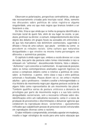 Observam-se polarizações, perspectivas contraditórias, ainda que
não necessariamente crivadas pela inscrição racial. Aliás, somente
nas discussões sobre políticas de cotas registra-se alguma
singularidade, uma vez que mais negros que brancos tendem a ser
favoráveis a elas.
   De fato, frisa-se que ainda que se tenha na pesquisa identificado a
inscrição racial de quem fala, além de seu lugar na escola, se pai,
aluno, professor ou diretor, o comum, independentemente dos temas
objeto dos debates em grupos focais ou acessados em entrevistas é
de que tais marcadores não delimitem cosmovisões, sugerindo a
difusão e força de uma cultura que pauta sentidos ou como se
percebem as relações raciais. Uma cultura que naturaliza
desigualdades e que envolve na mesma trama personagens em
diferentes e assimétricas posições.
   O capítulo 6 ainda sugere que, embora a escola devesse ser a casa
da razão, boa parte das posturas sobre temas relacionados à raça se
embasam em “achismos”, desconhecendo história, fatos e debates.
“Achismos” e pré-conceitos se realimentam. A expressão de posições
sobre os temas contemporâneos analisados sugerem ligeireza no
acesso a complexos debates como o relativo a políticas de cotas;
sobre as fronteiras e pontes entre classe e raça e entre políticas
universais e focalizadas. Poucos dizem não sei, não conheço e muitos
adultos – pais e professores – tendem a avaliar a heterogeneidade e a
rica história do movimento negro por algumas posturas sectárias de
alguns tidos como representantes de um movimento tão plural.
Também qualifica vários de postura antibrancos a denúncia de
privilégios por parte do movimento negro e a sua luta contra
desigualdades sociorraciais, sem a necessária reflexão sobre des-
identificações entre um radicalismo necessário, como ir a raízes da
produção de preconceitos e discriminações e denunciar agências que
colaboram na reprodução desses sectarismos – ajuizamentos
reificados que culpabilizam pessoas de processos sociais estruturados
em reproduções diversas como o racismo.
   O saber militante e comprometido, orientado a apostar em mudanças,
ressalta o lugar estratégico da escola para uma outra educação que


                                 31
 
