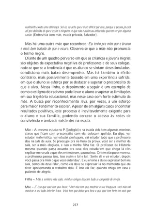 realmente existe uma diferença. Sei lá, eu acho que é mais difícil por isso, porque a pessoa já está
  ali pré-definida de que é assim e ninguém vê que não é assim ou então não querem ver por alguma
  razão. (Entrevista com mãe, escola privada, Salvador).

   Mas há uma outra mãe que reconhece: Eu tenho pra mim que o branco
é mais bem tratado do que o escuro. Observa-se que a mãe não pronuncia
o termo negro.
   Diante de um quadro perverso em que as crianças e jovens negros
são objetos da expectativa negativa de professores e de seus colegas,
note-se que se a tendência é que os alunos se sintam desestimulados,
condiciona mais baixo desempenho. Mas há também o efeito
contrário, mais possivelmente baseado em uma experiência sofrida,
em que o aluno se esforça por se destacar e superar o preconceito de
que é alvo. Nessa linha, o depoimento a seguir é um exemplo de
como o estigma do racismo pode levar o aluno a superar as limitações
em sua trajetória educacional, mas nesse caso com forte estímulo da
mãe. A busca por reconhecimento leva, por vezes, a um esforço
para maior rendimento escolar. Apesar de em alguns casos encontrar
resultados positivos, este processo é inevitavelmente exigente para
o aluno e sua família, podendo cercear o acesso às redes de
convivência e amizade existentes na escola.

  Mãe – A. mesmo estuda no P.[(colégio] e na escola dela tem algumas meninas
  claras que ficam com preconceito com ela, colocam apelido. Eu digo, vai
  estudar matemática, vai estudar português, vai estudar tudo que a professora
  deu na sala de aula. Se preocupe pra na hora da prova, você ser a melhor da
  sala, ser a mais elogiada, e isso a minha filha faz. O professor de História
  mesmo quando passa assunto pra casa eles estudarem que chega lá eles
  explicarem na sala o que eles entenderam, passou isso. Ontem ela quase morreu,
  a professora passou isso, isso assim e tal e tal. ‘Sente ali e vá estudar, depois
  você passa pra mim o que você entendeu’. E eu ensino a ela se expressar bem na
  sala, como ela deve falar, como ela deve se expressar lá no momento que ela
  tiver apresentando o trabalho dela. E isso ela faz, quando chega em casa é
  pulando de alegria.

  Filha – Mãe a senhora não sabe, minhas colegas ficaram tudo se rangendo de inveja.

  Mãe – É isso que você tem que fazer. Você não tem que mostrar a sua fraqueza, você não vai
  mostrar o seu lado interior fraco. Você tem que botar pra fora o que você tem forte em você que



                                               277
 