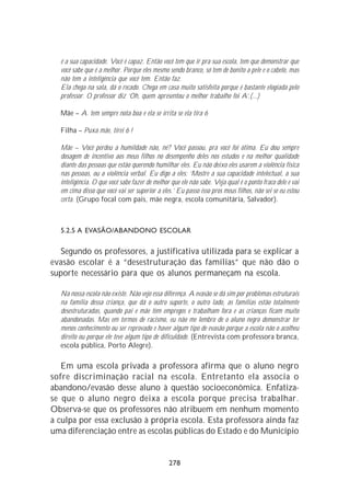é a sua capacidade. Você é capaz. Então você tem que ir pra sua escola, tem que demonstrar que
  você sabe que é a melhor. Porque eles mesmo sendo branco, só tem de bonito a pele e o cabelo, mas
  não tem a inteligência que você tem. Então faz.
  Ela chega na sala, dá o recado. Chega em casa muito satisfeita porque é bastante elogiada pelo
  professor. O professor diz ‘Oh, quem apresentou o melhor trabalho foi A’.(...)

  Mãe – A. tem sempre nota boa e ela se irrita se ela tira 6

  Filha – Puxa mãe, tirei 6 !

  Mãe – Você perdeu a humildade não, né? Você passou, pra você foi ótima. Eu dou sempre
  dosagem de incentivo aos meus filhos no desempenho deles nos estudos e na melhor qualidade
  diante das pessoas que estão querendo humilhar eles. Eu não deixo eles usarem a violência física
  nas pessoas, ou a violência verbal. Eu digo a eles: ‘Mostre a sua capacidade intelectual, a sua
  inteligência. O que você sabe fazer de melhor que ele não sabe. Veja qual é o ponto fraco dele e vai
  em cima disso que você vai ser superior a eles.’ Eu passo isso pros meus filhos, não sei se eu estou
  certa. (Grupo focal com pais, mãe negra, escola comunitária, Salvador).



  5.2.5 A EVASÃO/ABANDONO ESCOLAR

  Segundo os professores, a justificativa utilizada para se explicar a
evasão escolar é a “desestruturação das famílias” que não dão o
suporte necessário para que os alunos permaneçam na escola.

  Na nossa escola não existe. Não vejo essa diferença. A evasão se dá sim por problemas estruturais
  na família dessa criança, que dá o outro suporte, o outro lado, as famílias estão totalmente
  desestruturadas, quando pai e mãe têm empregos e trabalham fora e as crianças ficam muito
  abandonadas. Mas em termos de racismo, eu não me lembro de o aluno negro demonstrar ter
  menos conhecimento ou ser reprovado e haver algum tipo de evasão porque a escola não o acolheu
  direito ou porque ele teve algum tipo de dificuldade. (Entrevista com professora branca,
  escola pública, Porto Alegre).

   Em uma escola privada a professora afirma que o aluno negro
sofre discriminação racial na escola. Entretanto ela associa o
abandono/evasão desse aluno à questão socioeconômica. Enfatiza-
se que o aluno negro deixa a escola porque precisa trabalhar.
Observa-se que os professores não atribuem em nenhum momento
a culpa por essa exclusão à própria escola. Esta professora ainda faz
uma diferenciação entre as escolas públicas do Estado e do Município


                                               278
 