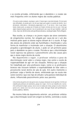 e as escolas privadas, enfatizando que o abandono e a evasão são
mais freqüentes entre os alunos negros das escolas públicas.

  Em outras escolas estaduais, municipais, muito. O aluno negro é mais discriminado. Ele tem muito
  mais dificuldade, em grande parte, eles têm que largar para ajudar no sustento da família. Isso é
  diretamente, infelizmente, é diretamente proporcional à cor. É um horror. Você vê que fulano,
  fulano, fulano assim, eu começo com 49 alunos no Estado e termino com treze às vezes. Claro que
  alguns largaram porque quiseram, mas em grande parte são os que têm que trabalhar, cuidar do
  irmão. Aqui não. (Entrevista com professora branca, escola privada, Porto Alegre).

   Nas escolas, as crianças e os jovens negros são alvos constantes
de xingamentos racistas. Ser xingado por causa da cor é um dos
motivos pelos quais os alunos negros deixam de ir à escola. A fuga
dos alunos do ambiente onde são humilhados e hostilizados é uma
forma de manifestar o incômodo com a situação. O absenteísmo
prejudica a aprendizagem do aluno, e pode ser um primeiro passo
para o abandono ou para a evasão. Percebe-se que a discriminação
racial expressa nas palavras é possivelmente uma das causas para
que o aluno negro desista da escola.
   No depoimento a seguir, o professor enfatiza o peso da
discriminação racial sobre a criança negra, mas exime a escola da
responsabilidade de agir em tais situações. Reforça que a situação
foi trabalhada por uma professora negra, como se os professores
brancos não tivessem também a responsabilidade de falar sobre o
preconceito racial dentro de sala de aula. Em outro momento o
professor culpa a família do aluno, enfatizando que na escola não
existe racismo e que esse tipo de atitude é uma postura individual do
aluno, influenciada possivelmente pelos seus parentes.

  Uma menina da quinta série não queria mais vir porque chamavam ela de negrinha e foi feito um
  trabalho pela professora de matemática, porque ela é negra. Ela fez esse trabalho com a turma.
  Eles continuaram amigos e passou, mas às vezes na cabeça da criança, porque era uma criança de
  quinta série, muitas vezes traz até de casa pro colégio. (Grupo focal com professores,
  escola pública, Belém).

  Na mesma linha do depoimento anterior, um professor enfatiza
que a discriminação racial tem origem na família, eximindo a escola


                                              279
 