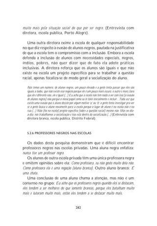 muito mais pela situação social do que por ser negro. (Entrevista com
diretora, escola pública, Porto Alegre).

   Uma outra diretora exime a escola de qualquer responsabilidade
no que diz respeito à evasão de alunos negros, pautada na justificativa
de que a escola tem o compromisso com a inclusão. Embora a escola
defenda a inclusão de alunos com necessidades especiais, negros,
índios, pobres, não quer dizer que de fato ela adote práticas
inclusivas. A diretora reforça que os alunos são iguais e que não
existe na escola um projeto específico para se trabalhar a questão
racial, apenas focaliza-se de modo geral a socialização do aluno.

   Nós temos um número, de alunos negros, um pouco elevado e a gente tenta passar que eles são
   iguais a todos, que não existe esse negócio porque ele é um pouco mais escuro, o outro é mais claro
   que ele é diferente não, ele é igual.(...) Eu acho que a escola não tem nada a ver com isso [a evasão
   de alunos negros] não porque o nosso papel como eu te falei inicialmente é incluir . Toda vez que
   existe uma evasão que o aluno desiste por algum motivo ‘a’ ou ‘b’ a gente tenta investigar pra ver
   se a gente busca o aluno novamente para a escola porque o lugar de aluno é na escola não é na
   rua.(...) Não [há na escola] projeto específico [sobre a questão racial] mesmo não. Mas no dia-
   a-dia, nós trabalhamos a socialização e isso está dentro da socialização.(...) (Entrevista com
   diretora branca, escola pública, Distrito Federal).



   5.2.6 PROFESSORES NEGROS NAS ESCOLAS


    Os dados desta pesquisa demonstram que é difícil encontrar
professores negros nas escolas privadas. Uma aluna negra enfatiza:
nunca tive um professor negro.
    Os alunos de outra escola privada têm uma única professora negra
e emitem opiniões sobre ela: Como professora, eu não gosto muito dela não.
Como professora ela é uma negação (aluna branca). Outro aluno branco: É
uma chata.
    Uma conclusão de uma aluna chama a atenção, mas não é um
consenso no grupo: Eu acho que os professores negros quando eles se destacam,
eles tendem a ser melhores do que somente brancos, porque eles batalham muito
mais e lutaram muito mais, então eles tendem a se destacar muito mais.


                                                282
 