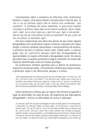 Questionados sobre a existência de diferença entre professores
brancos e negros, uma aluna chama a atenção para o fato de que: Se
você vê, eles [os professores negros] estão em matérias mais consideradas... mais
secundárias”. E continua em outro momento: A gente precisa trabalhar
isso porque os professores negros daqui são de matérias secundárias, tipo de religião,
coral e inglês, são os únicos negros que a gente tem aqui, inglês se você perceber...
Mas por que não tem tanto professor de física ou matemática? Por que a gente não
tem um professor de matemática negro?
    Há uma compreensão por parte dos alunos de que existe alguma
desigualdade entre professores negros e brancos e que para um negro
atingir a mesma condição educacional e socioeconômica do branco,
o primeiro precisa se esforçar muito mais. Ainda assim, o esforço
pode não ser suficiente porque além das desigualdades de
oportunidades os negros enfrentam a desigualdade racial. Os alunos
percebem que os poucos professores negros existentes na escola dão
matérias identificadas como de menos prestígio.
    Os professores também apontam para o déficit de professores
negros nas escolas privadas. Um professor enfatiza que nessas escolas,
o professor negro é um diferencial, porque é o único.

   Acho complicado porque nós sabemos que todo ano saem formados negros, né? Não é um, dois
   não. E por que tu não vê nas escolas? É um diferencial aqui. Porque outras escolas que eu
   trabalho eu não conheço nenhum outro colega meu. Porque só tem ele, aqui ele é um diferencial,
   ele é um professor negro, que nas outras escolas eu não vejo nenhum outro professor negro.
   (Entrevista com professor branco, escola privada, Porto Alegre).

   Outra professora enfatiza que os negros são minoria ocupando o
lugar de autoridade nas salas de aula, ela suspeita de que haja alguma
desigualdade e arrisca na dificuldade de acesso à educação.

   Eu acho que a gente tem uma pouca porcentagem de negros em tudo, podes ver até como professor,
   é muito pouco. Eu tenho dois colegas no Estado, negros, só! Em particular, é muito difícil ter
   professor negro. Por quê? Eu não sei. Talvez eles não tenham também acesso à educação como
   nós, como os outros. Acho que é muito novo o negro realmente estar entrando na educação,
   seguindo, fazendo a sua pós-graduação, a sua faculdade num país de miseráveis. Porque o Brasil
   é um país de miseráveis para chegar à educação na porcentagem mínima que é. Eu acho que com
   essa lei de quotas, eles quiseram mostrar que a porcentagem da população já era mínima que



                                             283
 