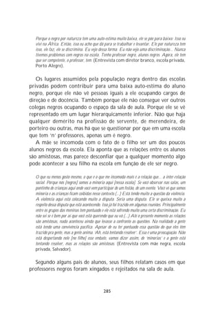 Porque o negro por natureza tem uma auto-estima muito baixa, ele se põe para baixo: Isso eu
  vivi na África. Então, isso eu acho que dá para se trabalhar e levantar. Ele por natureza tem
  isso, ele faz, ele se discrimina. Eu vejo dessa forma. Eu não vejo uma discriminação... Nunca
  tivemos problemas com negros na escola. Tenho professor negro, alunos negros. Agora, ele tem
  que ser competente, o professor, tem. (Entrevista com diretor branco, escola privada,
  Porto Alegre).

   Os lugares assumidos pela população negra dentro das escolas
privadas podem contribuir para uma baixa auto-estima do aluno
negro, porque ele não vê pessoas iguais a ele ocupando cargos de
direção e de docência. Também porque ele não consegue ver outros
colegas negros ocupando o espaço da sala de aula. Porque ele se vê
representado em um lugar hierarquicamente inferior. Não que haja
qualquer demérito na profissão de servente, de merendeira, de
porteiro ou outras, mas há que se questionar por que em uma escola
que tem ‘n’ professores, apenas um é negro.
   A mãe se incomoda com o fato de o filho ser um dos poucos
alunos negros da escola. Ela aponta que as relações entre os alunos
são amistosas, mas parece desconfiar que a qualquer momento algo
pode acontecer a seu filho na escola em função de ele ser negro.

  O que eu menos gosto mesmo, o que é o que me incomoda mais é a relação que... a inter-relação
  social. Porque nós [negros] somos a minoria aqui [nessa escola]. Se você observar nas salas, um
  pontinho de crianças aqui onde você vem participar de um festão, de um evento. Você vê que somos
  minoria e as crianças ficam coibidas nesse contexto.(...) Está tendo muito a questão da violência.
  A violência aqui está colocando muito a disputa. Seria uma disputa. Ele se queixa muito a
  respeito dessa disputa que está acontecendo. Isso já foi trazido em algumas reuniões. Principalmente
  entre os grupos das meninas tem pontuado e ele está sofrendo muito uma certa discriminação. Eu
  não sei se é bem por aí que você está querendo que eu vá.(...) Até o presente momento as relações
  são amistosas, nada aconteceu ainda que levasse a confronto as questões. Na realidade a gente
  está tendo uma convivência pacífica. Apesar de eu ter pontuado essa questão do que eles têm
  trazido pra gente, mas a gente anima. ‘Ah, está tentando resolver’. Essa é uma preocupação. Não
  está despertando nele [no filho] esse embate, vamos dizer assim, de ‘minorias’ e a gente está
  tentando resolver, mas as relações são amistosas. (Entrevista com mãe negra, escola
  privada, Salvador).

  Segundo alguns pais de alunos, seus filhos relatam casos em que
professores negros foram xingados e rejeitados na sala de aula.



                                               285
 