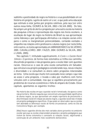 sublinhe a positividade do negro na história e a sua possibilidade em ser
história em projeto, sujeito de outro vir a ser, o que pede uma educação
que estimule o estar juntos por projetos coletivos, pela raça (ver entre
outros nessa linha, GOMES & SILVA, 2002 e SILVA 2005). De fato,
há sempre um grito de alerta e proposta por uma outra escola na maioria
das pesquisas críticas à representação dos negros nos livros escolares, à
ocultação do lugar do negro na história do Brasil ou sua apresentação
como liderança e por participação afirmativa e às relações sociais entre
pares e como se marginalizam potencialidades, cortando vontades e
empenho nas relações entre professores e alunos negros (ver nesta linha,
entre outros, os textos apresentados em ABRAMOWICS & SILVÉRIO,
2005; CAVALLEIRO, 2001; FAZZI, 2004; GOMES & SILVA, 2002;
e LIMA, 2005).
    No capítulo 7, intitulado sugestivamente A Escola e a Questão Racial:
Silêncios e Experiências, de forma mais sistemática se trilha esse caminho,
discutindo propostas e não-propostas para a escola lidar com questões
raciais. Descreve-se o caso de uma escola comunitária em Salvador,
que estrutura seu projeto pedagógico considerando raça, novas relações
e diversidade e se consultam os atores sobre propostas relacionadas
ao tema. Uma escola que muito tem avançado nesse campo e que não
ao acaso é uma proposta, e levada a cabo por mulheres com fortes
vínculos com a comunidade, mas que se equilibra precariamente por
problemas de recursos econômicos e falta de amparo do Estado. Desse
capítulo, apontamos os seguintes trechos:

   Na maioria das escolas em que a questão racial é tematizada, ela aparece como
   não prioritária. Mesmo naquelas que concentram uma quantidade significativa
   de alunos negros, ou que apresentam um amplo repertório de preconceito e
   discriminação racial em relação aos alunos negros, a questão racial não é tratada
   em projetos pedagógicos específicos. O que pode ser observado é que as escolas
   têm abordado as diferenças raciais de forma circunstancial, como no Dia da
   Consciência Negra, por exemplo.

   [Mas] houve sugestões diretas dos mais variados atores presentes no ambiente
   escolar para que as escolas empreendam propostas e projetos pedagógicos que
   tratem de forma sistemática e constante as relações raciais, objetivando a
   construção de um ambiente mais racialmente democrático.



                                        32
 