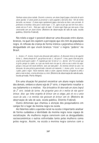 Nenhum aluno estava isolado. Durante a conversa, um aluno (negro) pegou a borracha de outro
   aluno (pardo). O aluno pardo ao presenciar o outro pegando a borracha disse: ‘Me dá minha
   borracha, seu macaco’. O aluno negro rapidamente jogou a borracha no chão e saiu correndo. A
   professora se levantou e disse para o aluno negro: ‘J. A., agora sei por que você tem treze anos e,
   ainda está na 4a série... Não quer saber de nada’. O aluno negro fingiu que não ouviu e ficou
   conversando com um aluno branco. (Roteiro de observação de sala de aula, escola
   pública, Distrito Federal).

   No relato a seguir é possível observar uma discussão entre alunos
brancos, na qual eles expõem a percepção que eles têm da população
negra. A reflexão da criança de forma irônica e pejorativa enfatiza a
desigualdade em que vivem brancos “ricos” e negros “pobres” no
Brasil.

   L., branco, e P., branco, travam uma discussão sobre pobreza. A discussão inicia-se da seguinte
   forma: L. chama atenção de P., que gritava na sala. L. diz para P.: ‘ô meu, quem é fino não grita,
   só grita assim quem é pobre’, P. responde que não ‘tá nem aí’ e L. decreta: ‘ah é? Eu sei por que
   tu grita: porque tu é pobre, eu é que sou muito mais rico que tu, aliás eu sou o único rico aqui,
   porque o meu pai tem muito dinheiro, vocês são tudo pobre’. As meninas entram na sala e na
   discussão, há uma gritaria generalizada e durante este momento, J., branco, grita: ‘eu sei o que
   é pobre, pobre é negro’. Neste momento, todos se calam, algumas meninas arregalam os olhos e
   põem a mão na boca, a turma direciona-se a mim. (Roteiro de observação de sala de aula,
   escola privada, Porto Alegre).

    Em uma situação foi possível encontrar um aluno negro isolado
dos demais, embora o aluno seja de 2ª série, é importante ressaltar o
seu isolamento e o motivo. Nas brincadeiras foi observado um aluno (negro)
     a
da 2 série, isolado da turma. Ao perguntar para ele o motivo de não querer
brincar, disse: que tinha vergonha de brincar com os colegas, pois ele era o único
escuro da sala, e os meninos não gostavam de brincar com ele. (Roteiro de
observação de sala de aula, escola pública, Distrito Federal).
    Outra dimensão que chamou a atenção dos pesquisadores em
campo foi o lugar da menina negra na escola.
    Ao falarmos sobre a questão racial na escola é importante analisar
de forma cuidadosa a identidade da menina negra nesse espaço de
socialização. As mulheres negras convivem com as desigualdades
socioeconômicas e outras enfrentadas tanto pelas mulheres como
pelos negros. Assim, na escola a menina negra convive com a


                                                287
 