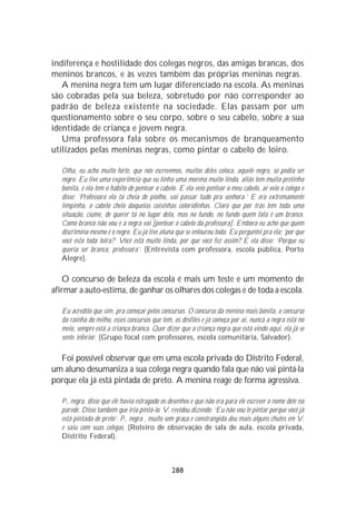 indiferença e hostilidade dos colegas negros, das amigas brancas, dos
meninos brancos, e às vezes também das próprias meninas negras.
   A menina negra tem um lugar diferenciado na escola. As meninas
são cobradas pela sua beleza, sobretudo por não corresponder ao
padrão de beleza existente na sociedade. Elas passam por um
questionamento sobre o seu corpo, sobre o seu cabelo, sobre a sua
identidade de criança e jovem negra.
   Uma professora fala sobre os mecanismos de branqueamento
utilizados pelas meninas negras, como pintar o cabelo de loiro.

   Olha, eu acho muito forte, que nós escrevemos, muitos deles coloca, aquele negro, só podia ser
   negro. Eu tive uma experiência que eu tinha uma morena muito linda, aliás tem muita pretinha
   bonita, e ela tem o hábito de pentear o cabelo. E ela veio pentear o meu cabelo, aí veio o colega e
   disse: ‘Professora ela tá cheia de piolho, vai passar tudo pra senhora.’ E era extremamente
   limpinha, o cabelo cheio daquelas coisinhas coloridinhas. Claro que por trás tem toda uma
   situação, ciúme, de querer tá no lugar dela, mas no fundo, no fundo quem fala é um branco.
   Como branco não vou e a negra vai [pentear o cabelo da professora]. Embora eu acho que quem
   discrimina mesmo é o negro. Eu já tive aluna que se enlourou toda. Eu perguntei pra ela: ‘por que
   você esta toda loira?’ Você está muito linda, por que você fez assim? E ela disse: ‘Porque eu
   queria ser branca, professora’. (Entrevista com professora, escola pública, Porto
   Alegre).

   O concurso de beleza da escola é mais um teste e um momento de
afirmar a auto-estima, de ganhar os olhares dos colegas e de toda a escola.

   Eu acredito que sim, pra começar pelos concursos. O concurso da menina mais bonita, o concurso
   da rainha do milho, esses concursos que tem, os desfiles e já começa por aí, nunca a negra está no
   meio, sempre está a criança branca. Quer dizer que a criança negra que está vindo aqui, ela já se
   sente inferior. (Grupo focal com professores, escola comunitária, Salvador).

  Foi possível observar que em uma escola privada do Distrito Federal,
um aluno desumaniza a sua colega negra quando fala que não vai pintá-la
porque ela já está pintada de preto. A menina reage de forma agressiva.

   P., negra, disse que ele havia estragado os desenhos e que não era para ele escrever o nome dele na
   parede. Disse também que iria pintá-lo. V. revidou dizendo: ‘Eu não vou te pintar porque você já
   está pintada de preto’. P., negra , muito sem graça e constrangida deu mais alguns chutes em V.
   e saiu com suas colegas. (Roteiro de observação de sala de aula, escola privada,
   Distrito Federal).



                                                288
 