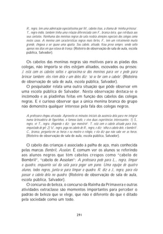 R., negro, tem uma admiração especialíssima por M., cabelos lisos, a chama de ‘minha princesa’.
   T., negro-índio, também tinha uma relação diferenciada com F., branca-loira, que retribuía aos
   seus contatos. Nenhuma das meninas negras da sala recebia atenções especiais dos colegas como
   nestes casos. A menina com características negras mais fortes, F., tem um retraimento muito
   grande, chegava a ser quase uma apatia. Seu cabelo, alisado, ficou preso sempre, sendo solto
   apenas nos dias em que estava de trança. (Roteiro de observação de sala de aula, escola
   pública, Salvador).

    Os cabelos das meninas negras são motivos para as piadas dos
colegas, não importa se eles estejam alisados, escovados ou presos:
J. está com os cabelos soltos e aproxima-se dos meninos para ver e pede para
brincar também; eles riem dela e um deles diz: ‘só se for com o cabelo’. (Roteiro
de observação de sala de aula, escola pública, Salvador).
    O pesquisador relata uma outra situação que pôde observar em
uma escola pública de Salvador. Nesta observação destaca-se o
incômodo e as piadinhas feitas em função dos cabelos das colegas
negras. E é curioso observar que a única menina branca do grupo
não demonstra qualquer interesse pela fala dos colegas negros.

   A professora chegou atrasada. Aproveito os minutos iniciais da ausência dela para me integrar
   numa brincadeira de figurinhas, o famoso bafo, e vivo duas experiências interessantes: 1) S.,
   negro, vê T., negra, chegando e diz: ‘que monstro!’. T. está com o cabelo alisado para trás,
   empastado de gel; 2) V., negro, pega no cabelo de R., negro, e diz: ‘olha o cabelo dele, é bombril’.
   C., branca, pergunta-me as horas e eu mostro o relógio, e ela diz que não sabe ver as horas.
   (Roteiro de observação de sala de aula, escola pública, Salvador).

   O cabelo das crianças é associado à palha de aço, mais conhecida
pelas marcas Bombril, Assolan. É comum ver os alunos se referindo
aos alunos negros que têm cabelos crespos como “cabelo de
Bombril”, “cabelo de Assolan”: A professora pede para L., negra, limpar
o quadro, enquanto sai da sala para pegar um pano. Uma equipe de quatro
alunos, todos negros, junta-se para limpar o quadro. R. diz a J., negra, para ela
passar o cabelo dela no quadro. (Roteiro de observação de sala de aula,
escola pública, Salvador).
   O concurso de beleza, o concurso da Rainha da Primavera e outras
atividades extraclasse são momentos importantes para perceber o
padrão de beleza que se elege, que não é diferente do que é ditado
pela sociedade como um todo.


                                                291
 