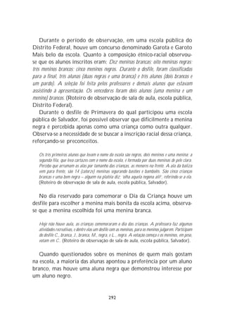 Durante o período de observação, em uma escola pública do
Distrito Federal, houve um concurso denominado Garota e Garoto
Mais belo da escola. Quanto à composição étnico-racial observou-
se que os alunos inscritos eram: Dez meninas brancas; oito meninas negras;
três meninos brancos; cinco meninos negros. Durante o desfile, foram classificadas
para a final, três alunas (duas negras e uma branca) e três alunos (dois brancos e
um pardo). A seleção foi feita pelos professores e demais alunos que estavam
assistindo à apresentação. Os vencedores foram dois alunos (uma menina e um
menino) brancos. (Roteiro de observação de sala de aula, escola pública,
Distrito Federal).
    Durante o desfile de Primavera do qual participou uma escola
pública de Salvador, foi possível observar que dificilmente a menina
negra é percebida apenas como uma criança como outra qualquer.
Observa-se a necessidade de se buscar a inscrição racial dessa criança,
reforçando-se preconceitos.

   Os três primeiros alunos que levam o nome da escola são negros, dois meninos e uma menina; a
   segunda fila, que leva cartazes com o nome da escola, é formada por duas meninas de pele clara.
   Percebo que arrumam as alas por tamanho das crianças, as menores na frente. A ala da baliza
   vem para frente, são 14 (catorze) meninas segurando bastões e bambolês. São cinco crianças
   brancas e uma bem negra – alguém na platéia diz: ‘olha aquela negona ali!’, referindo-se a ela.
   (Roteiro de observação de sala de aula, escola pública, Salvador).

   No dia reservado para comemorar o Dia da Criança houve um
desfile para escolher a menina mais bonita da escola acima, observa-
se que a menina escolhida foi uma menina branca.

   Hoje não houve aula, as crianças comemoraram o dia das crianças. A professora faz algumas
   atividades recreativas, e dentre elas um desfile com as meninas, para os meninos julgarem. Participam
   do desfile C., branca, J., branca, M., negra, e L., negra. A votação começa e os meninos, em peso,
   votam em C.. (Roteiro de observação de sala de aula, escola pública, Salvador).

   Quando questionados sobre os meninos de quem mais gostam
na escola, a maioria das alunas apontou a preferência por um aluno
branco, mas houve uma aluna negra que demonstrou interesse por
um aluno negro.


                                                292
 