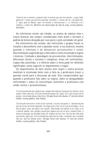 Converso com as meninas e pergunto sobre os meninos que elas mais gostam, e, quase todas,
  gostam de J., branco, que não veio à aula hoje. Uma dela, C., branca, diz-me: ‘o de cabelo liso!’.
  C, negra, gosta de Robson, negro. As meninas se interessam por J., e a referência a ele é
  imediata, o cabelo liso. (Roteiro de observação de sala de aula, escola pública,
  Salvador).


   As referências raciais são nítidas, os alunos de cabelos lisos e
traços brancos são sempre considerados mais belos e formam o
padrão de beleza desejado por seus pares e pela sociedade em geral.
   Da convivência nas escolas, das entrevistas e grupos focais se
ressalta o desconforto com a questão racial, o seu anúncio, mesmo
quando a intenção é de denunciar preconceitos e evitar
discriminações sugerindo que a fala sobre o tema incomoda a negros
e brancos. Contudo a abordagem de preconceitos, discriminações,
diferenças raciais e racismo é complexa, mexe em sentimentos,
culpas não assumidas, e o silêncio sobre o tema pode ter distintos
significados como sugerem os depoimentos a seguir.
   Os depoimentos de dois alunos (um negro e outro branco)
mostram o incômodo deles com o fato de a professora trazer a
questão racial para a discussão da aula. Eles compreendem que
quando a professora fala sobre os negros, sobre as desigualdades
enfrentadas e sobre os estereótipos existentes a professora está
sendo racista e preconceituosa.

  E ela tem preconceito com a própria raça, ninguém fala nada pra ela porque ela é morena e ela já
  começa a falar cada coisa. Ela sente preconceito porque ela é negra, ela se sente furiosa com as
  pessoas, e ela do nada começa a falar da cor. (Grupo focal com alunos, 3º ano do ensino
  médio, escola pública, São Paulo).

  Ela não sabe nem escrever, ela foi escrever ascensão, e escreveu com quatro ‘s’, tudo bem do jeito
  que ela escreveu foi muito engraçado. Ela chega assim e fala ‘vai ter aula de pretologia’, ela só
  fala de negros, assim, que negro é isso é aquilo. Todo mundo, não importa se ele é negro, se ele
  é amarelo, japonês, meu, quando a pessoa quer alguma coisa ela vai atrás, ninguém [fala]: ‘ô
  fulano eu vou pagar sua faculdade vamos ali, ninguém vai fazer isso. Você tem que lutar pelos
  seus direitos, agora não. Ela fica falando que negro não faz nada, é encostado, que a sociedade
  fala isso, tipo fica falando assim’. (Grupo focal com alunos, 3º ano do ensino
  médio, escola pública, São Paulo).



                                              293
 
