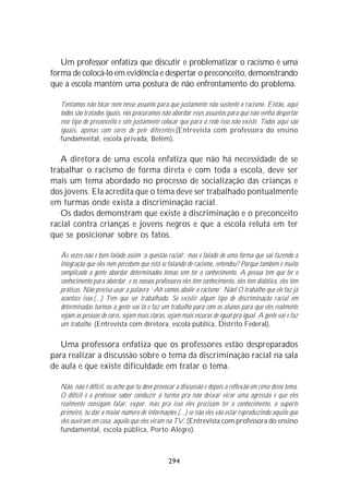 Um professor enfatiza que discutir e problematizar o racismo é uma
forma de colocá-lo em evidência e despertar o preconceito, demonstrando
que a escola mantém uma postura de não enfrentamento do problema.

  Tentamos não tocar nem nesse assunto para que justamente não sustente o racismo. Então, aqui
  todos são tratados iguais, nós procuramos não abordar esses assuntos para que não venha despertar
  esse tipo de preconceito e sim justamente colocar que para a rede isso não existe. Todos aqui são
  iguais, apenas com cores de pele diferentes.(Entrevista com professora do ensino
  fundamental, escola privada, Belém).

   A diretora de uma escola enfatiza que não há necessidade de se
trabalhar o racismo de forma direta e com toda a escola, deve ser
mais um tema abordado no processo de socialização das crianças e
dos jovens. Ela acredita que o tema deve ser trabalhado pontualmente
em turmas onde exista a discriminação racial.
   Os dados demonstram que existe a discriminação e o preconceito
racial contra crianças e jovens negros e que a escola reluta em ter
que se posicionar sobre os fatos.

  Às vezes não é bem falado assim ‘a questão racial’, mas é falado de uma forma que vai fazendo a
  integração que eles nem percebem que está se falando de racismo, entendeu? Porque também é muito
  complicado a gente abordar determinados temas sem ter o conhecimento. A pessoa tem que ter o
  conhecimento para abordar, e os nossos professores eles têm conhecimento, eles têm didática, eles têm
  práticas. Não precisa usar a palavra ‘-Ah vamos abolir o racismo’. Não! O trabalho que ele faz já
  acontece isso.(...) Tem que ser trabalhado. Se existir algum tipo de discriminação racial em
  determinadas turmas a gente vai lá e faz um trabalho para com os alunos para que eles realmente
  vejam as pessoas de cores, sejam mais claras, sejam mais escuras de igual pra igual. A gente vai e faz
  um trabalho. (Entrevista com diretora, escola pública, Distrito Federal).

   Uma professora enfatiza que os professores estão despreparados
para realizar a discussão sobre o tema da discriminação racial na sala
de aula e que existe dificuldade em tratar o tema.

  Não, não é difícil, eu acho que tu deve provocar a discussão e depois a reflexão em cima desse tema.
  O difícil é o professor saber conduzir a turma pra não deixar virar uma agressão e que eles
  realmente consigam falar, expor, mas pra isso eles precisam ter o conhecimento, o suporte
  primeiro, tu dar o maior número de informações (...) se não eles vão estar reproduzindo aquilo que
  eles ouviram em casa, aquilo que eles viram na TV. (Entrevista com professora do ensino
  fundamental, escola pública, Porto Alegre).



                                                294
 