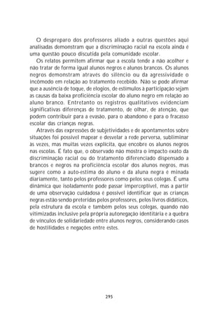 O despreparo dos professores aliado a outras questões aqui
analisadas demonstram que a discriminação racial na escola ainda é
uma questão pouco discutida pela comunidade escolar.
   Os relatos permitem afirmar que a escola tende a não acolher e
não tratar de forma igual alunos negros e alunos brancos. Os alunos
negros demonstram através do silêncio ou da agressividade o
incômodo em relação ao tratamento recebido. Não se pode afirmar
que a ausência de toque, de elogios, de estímulos à participação sejam
as causas da baixa proficiência escolar do aluno negro em relação ao
aluno branco. Entretanto os registros qualitativos evidenciam
significativas diferenças de tratamento, de olhar, de atenção, que
podem contribuir para a evasão, para o abandono e para o fracasso
escolar das crianças negras.
   Através das expressões de subjetividades e de apontamentos sobre
situações foi possível mapear e desvelar a rede perversa, subliminar
às vezes, mas muitas vezes explícita, que encobre os alunos negros
nas escolas. É fato que, o observado não mostra o impacto exato da
discriminação racial ou do tratamento diferenciado dispensado a
brancos e negros na proficiência escolar dos alunos negros, mas
sugere como a auto-estima do aluno e da aluna negra é minada
diariamente, tanto pelos professores como pelos seus colegas. É uma
dinâmica que isoladamente pode passar imperceptível, mas a partir
de uma observação cuidadosa é possível identificar que as crianças
negras estão sendo preteridas pelos professores, pelos livros didáticos,
pela estrutura da escola e também pelos seus colegas, quando não
vitimizadas inclusive pela própria autonegação identitária e a quebra
de vínculos de solidariedade entre alunos negros, considerando casos
de hostilidades e negações entre estes.




                                  295
 