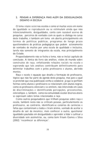2. PENSAR A DIFERENÇA MAIS ALÉM DA DESIGUALDADE:
     DESAFIO À ESCOLA

   O tema relações raciais nas escolas e como aí muitas vezes em nome
da igualdade se reproduzem ou se estimulam ainda que não
intencionalmente, desigualdades, conta com razoável acervo de
pesquisas, parceiros de vontades com os quais se dialoga no curso
deste trabalho, é também um tema em aberto principalmente em
termos de políticas públicas, programas de longo prazo
questionadores de práticas pedagógicas que pedem acionamento
de vontades de muitos por uma escola de qualidade e inclusiva,
tarefa não somente de integrantes da escola, mas principalmente
do Estado.
   Propositadamente não se fecha o tema, não se inclui capítulo de
conclusão. A tônica do livro são análises, visões de mundo sobre
construtos de raça, enfatizando relações raciais na escola e
esperando que tais análises contribuam definitivamente para
delimitar trabalhos com e pelos professores e alunos, abrindo
mentes.
   Raça e escola é equação que desafia a formação de professores,
tópico que não faz parte da agenda desta pesquisa, mas para a qual
se pretende que essa publicação venha a colaborar, já que se perfilam
formas como alunos e professores se relacionam com alunos negros,
como os professores silenciam e se omitem, não intervindo em casos
de discriminações e identificando percepções, preconceitos,
estereótipos e, também, como na comunidade escolar diversos atores
se expressam sobre temas relacionados à raça.
   Como outros pesquisadores que trilham pesquisas sobre raça e
escola, também nesta não se criticam pessoas, particularmente os
professores, ao contrário, identificam-se cenários de carências e
faltas que contaminam a todos e tiram ânimo, vontade de aceitar o
desafio de sair da mesmice, mais conhecer o outro, questionar
igualdades pautadas em desigualdades e aprender a lidar e cultivar a
diversidade sem assimetrias, ou, como bem frisam Gomes e Silva
(2002) “reconhecer as diferenças”.


                                 33
 